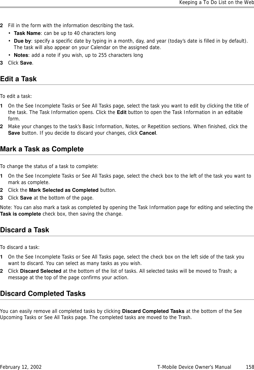 Keeping a To Do List on the WebFebruary 12, 2002 T-Mobile Device Owner’s Manual  1582Fill in the form with the information describing the task.•Task Name: can be up to 40 characters long•Due by: specify a specific date by typing in a month, day, and year (today’s date is filled in by default). The task will also appear on your Calendar on the assigned date.•Notes: add a note if you wish, up to 255 characters long3Click Save.Edit a TaskTo edit a task:1On the See Incomplete Tasks or See All Tasks page, select the task you want to edit by clicking the title of the task. The Task Information opens. Click the Edit button to open the Task Information in an editable form.2Make your changes to the task’s Basic Information, Notes, or Repetition sections. When finished, click the Save button. If you decide to discard your changes, click Cancel.Mark a Task as CompleteTo change the status of a task to complete:1On the See Incomplete Tasks or See All Tasks page, select the check box to the left of the task you want to mark as complete.2Click the Mark Selected as Completed button.3Click Save at the bottom of the page.Note: You can also mark a task as completed by opening the Task Information page for editing and selecting the Task is complete check box, then saving the change.Discard a TaskTo discard a task:1On the See Incomplete Tasks or See All Tasks page, select the check box on the left side of the task you want to discard. You can select as many tasks as you wish.2Click Discard Selected at the bottom of the list of tasks. All selected tasks will be moved to Trash; a message at the top of the page confirms your action.Discard Completed TasksYou can easily remove all completed tasks by clicking Discard Completed Tasks at the bottom of the See Upcoming Tasks or See All Tasks page. The completed tasks are moved to the Trash.