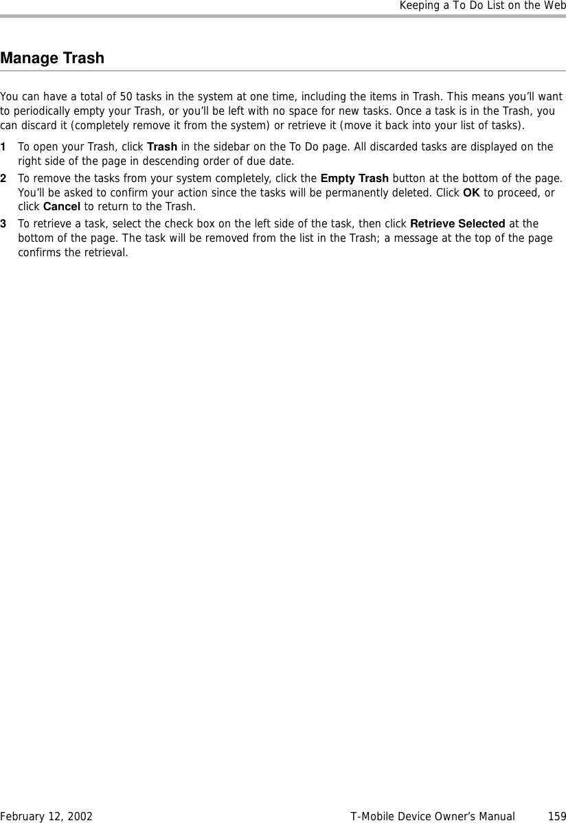 Keeping a To Do List on the WebFebruary 12, 2002 T-Mobile Device Owner’s Manual  159Manage TrashYou can have a total of 50 tasks in the system at one time, including the items in Trash. This means you’ll want to periodically empty your Trash, or you’ll be left with no space for new tasks. Once a task is in the Trash, you can discard it (completely remove it from the system) or retrieve it (move it back into your list of tasks).1To open your Trash, click Trash in the sidebar on the To Do page. All discarded tasks are displayed on the right side of the page in descending order of due date.2To remove the tasks from your system completely, click the Empty Trash button at the bottom of the page. You’ll be asked to confirm your action since the tasks will be permanently deleted. Click OK to proceed, or click Cancel to return to the Trash.3To retrieve a task, select the check box on the left side of the task, then click Retrieve Selected at the bottom of the page. The task will be removed from the list in the Trash; a message at the top of the page confirms the retrieval. 