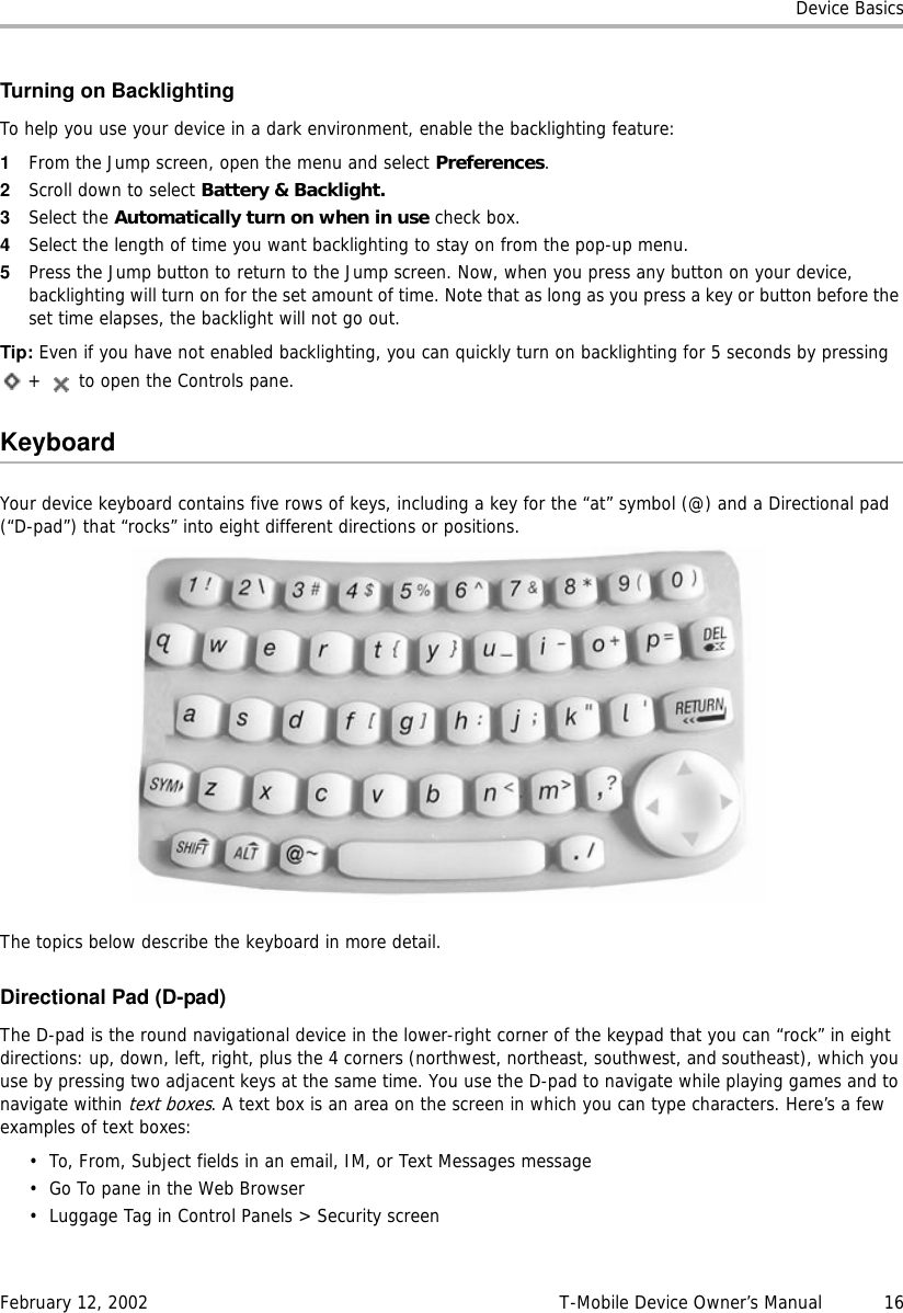 Device BasicsFebruary 12, 2002 T-Mobile Device Owner’s Manual  16Turning on BacklightingTo help you use your device in a dark environment, enable the backlighting feature:1From the Jump screen, open the menu and select Preferences.2Scroll down to select Battery &amp; Backlight.3Select the Automatically turn on when in use check box.4Select the length of time you want backlighting to stay on from the pop-up menu. 5Press the Jump button to return to the Jump screen. Now, when you press any button on your device, backlighting will turn on for the set amount of time. Note that as long as you press a key or button before the set time elapses, the backlight will not go out.Tip: Even if you have not enabled backlighting, you can quickly turn on backlighting for 5 seconds by pressing  +   to open the Controls pane.KeyboardYour device keyboard contains five rows of keys, including a key for the “at” symbol (@) and a Directional pad (“D-pad”) that “rocks” into eight different directions or positions.The topics below describe the keyboard in more detail.Directional Pad (D-pad)The D-pad is the round navigational device in the lower-right corner of the keypad that you can “rock” in eight directions: up, down, left, right, plus the 4 corners (northwest, northeast, southwest, and southeast), which you use by pressing two adjacent keys at the same time. You use the D-pad to navigate while playing games and to navigate within text boxes. A text box is an area on the screen in which you can type characters. Here’s a few examples of text boxes:• To, From, Subject fields in an email, IM, or Text Messages message• Go To pane in the Web Browser• Luggage Tag in Control Panels &gt; Security screen