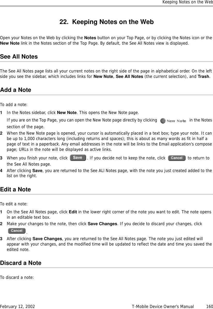 Keeping Notes on the WebFebruary 12, 2002 T-Mobile Device Owner’s Manual  16022. Keeping Notes on the WebOpen your Notes on the Web by clicking the Notes button on your Top Page, or by clicking the Notes icon or the New Note link in the Notes section of the Top Page. By default, the See All Notes view is displayed.See All NotesThe See All Notes page lists all your current notes on the right side of the page in alphabetical order. On the left side you see the sidebar, which includes links for New Note, See All Notes (the current selection), and Trash. Add a NoteTo add a note:1In the Notes sidebar, click New Note. This opens the New Note page.If you are on the Top Page, you can open the New Note page directly by clicking   in the Notes section of the page.2When the New Note page is opened, your cursor is automatically placed in a text box; type your note. It can be up to 1,000 characters long (including returns and spaces); this is about as many words as fit in half a page of text in a paperback. Any email addresses in the note will be links to the Email application&apos;s compose page; URLs in the note will be displayed as active links. 3When you finish your note, click  . If you decide not to keep the note, click   to return to the See All Notes page.4After clicking Save, you are returned to the See ALl Notes page, with the note you just created added to the list on the right.Edit a NoteTo edit a note:1On the See All Notes page, click Edit in the lower right corner of the note you want to edit. The note opens in an editable text box.2Make your changes to the note, then click Save Changes. If you decide to discard your changes, click .3After clicking Save Changes, you are returned to the See All Notes page. The note you just edited will appear with your changes, and the modified time will be updated to reflect the date and time you saved the edited note.Discard a NoteTo discard a note: