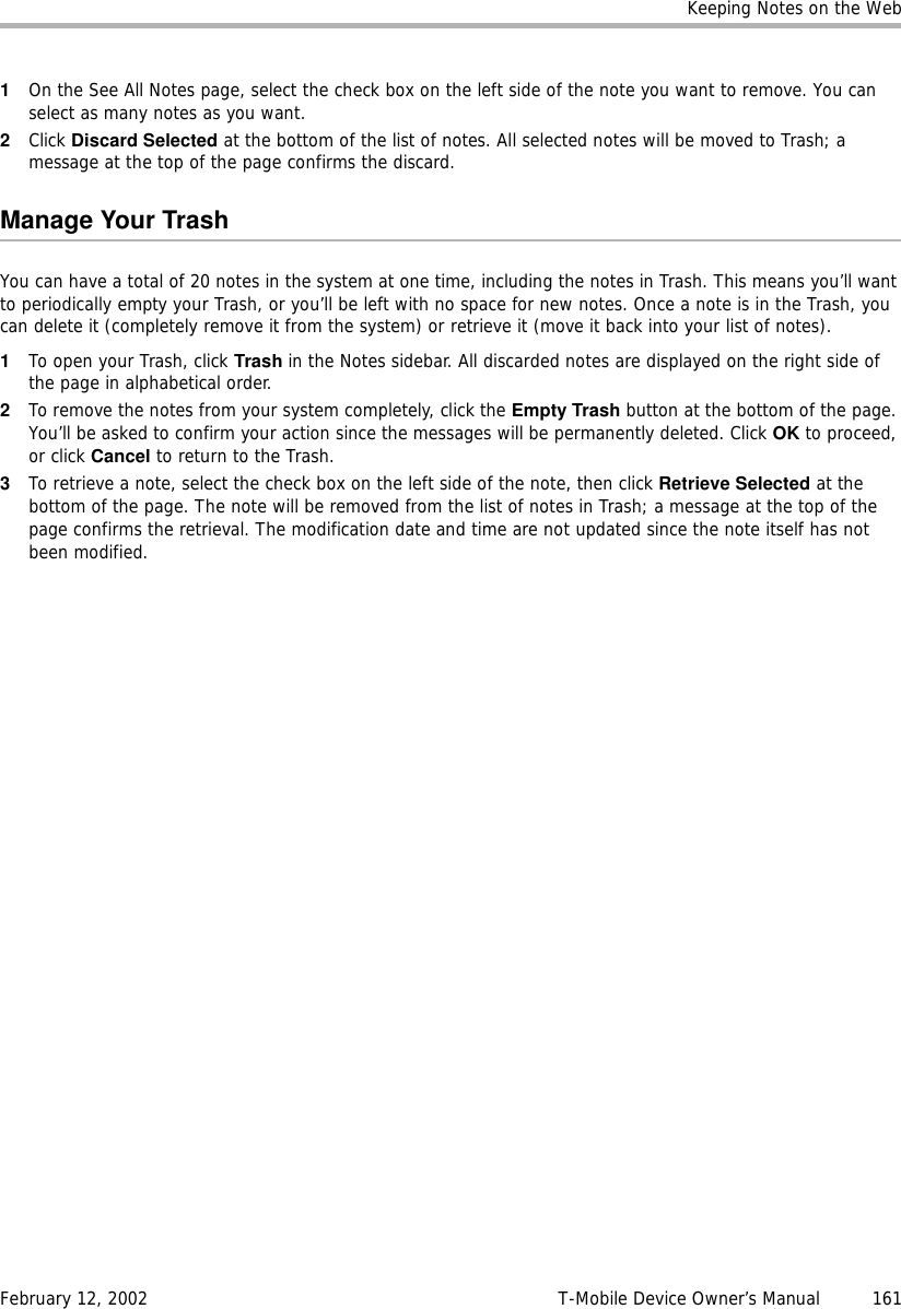 Keeping Notes on the WebFebruary 12, 2002 T-Mobile Device Owner’s Manual  1611On the See All Notes page, select the check box on the left side of the note you want to remove. You can select as many notes as you want.2Click Discard Selected at the bottom of the list of notes. All selected notes will be moved to Trash; a message at the top of the page confirms the discard.Manage Your TrashYou can have a total of 20 notes in the system at one time, including the notes in Trash. This means you’ll want to periodically empty your Trash, or you’ll be left with no space for new notes. Once a note is in the Trash, you can delete it (completely remove it from the system) or retrieve it (move it back into your list of notes).1To open your Trash, click Trash in the Notes sidebar. All discarded notes are displayed on the right side of the page in alphabetical order.2To remove the notes from your system completely, click the Empty Trash button at the bottom of the page. You’ll be asked to confirm your action since the messages will be permanently deleted. Click OK to proceed, or click Cancel to return to the Trash.3To retrieve a note, select the check box on the left side of the note, then click Retrieve Selected at the bottom of the page. The note will be removed from the list of notes in Trash; a message at the top of the page confirms the retrieval. The modification date and time are not updated since the note itself has not been modified.