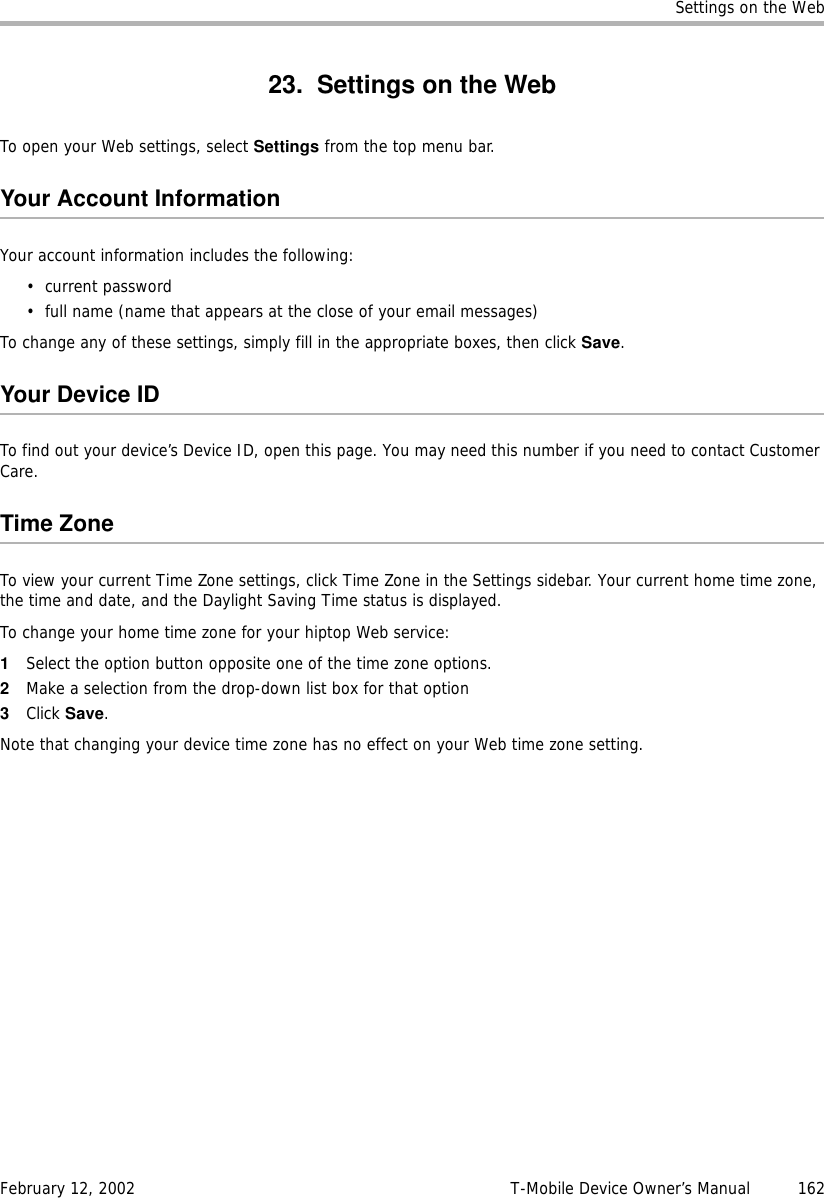 Settings on the WebFebruary 12, 2002 T-Mobile Device Owner’s Manual  16223. Settings on the WebTo open your Web settings, select Settings from the top menu bar.Your Account InformationYour account information includes the following:• current password• full name (name that appears at the close of your email messages)To change any of these settings, simply fill in the appropriate boxes, then click Save. Your Device IDTo find out your device’s Device ID, open this page. You may need this number if you need to contact Customer Care.Time ZoneTo view your current Time Zone settings, click Time Zone in the Settings sidebar. Your current home time zone, the time and date, and the Daylight Saving Time status is displayed.To change your home time zone for your hiptop Web service:1Select the option button opposite one of the time zone options.2Make a selection from the drop-down list box for that option3Click Save.Note that changing your device time zone has no effect on your Web time zone setting.