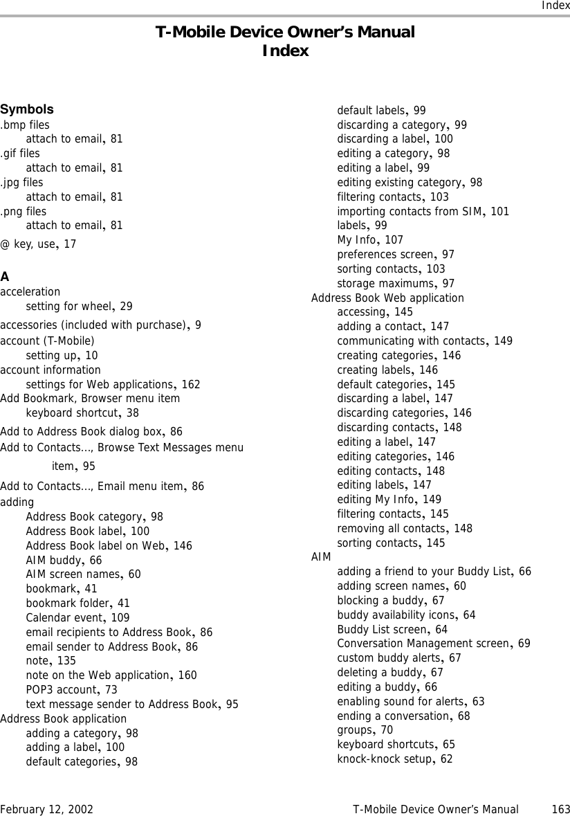 IndexFebruary 12, 2002 T-Mobile Device Owner’s Manual 163T-Mobile Device Owner’s ManualIndexSymbols.bmp filesattach to email,81.gif filesattach to email,81.jpg filesattach to email,81.png filesattach to email,81@ key, use,17Aaccelerationsetting for wheel,29accessories (included with purchase),9account (T-Mobile)setting up,10account informationsettings for Web applications,162Add Bookmark, Browser menu itemkeyboard shortcut,38Add to Address Book dialog box,86Add to Contacts..., Browse Text Messages menu item,95Add to Contacts..., Email menu item,86addingAddress Book category,98Address Book label,100Address Book label on Web,146AIM buddy,66AIM screen names,60bookmark,41bookmark folder,41Calendar event,109email recipients to Address Book,86email sender to Address Book,86note,135note on the Web application,160POP3 account,73text message sender to Address Book,95Address Book applicationadding a category,98adding a label,100default categories,98default labels,99discarding a category,99discarding a label,100editing a category,98editing a label,99editing existing category,98filtering contacts,103importing contacts from SIM,101labels,99My Info,107preferences screen,97sorting contacts,103storage maximums,97Address Book Web applicationaccessing,145adding a contact,147communicating with contacts,149creating categories,146creating labels,146default categories,145discarding a label,147discarding categories,146discarding contacts,148editing a label,147editing categories,146editing contacts,148editing labels,147editing My Info,149filtering contacts,145removing all contacts,148sorting contacts,145AIM adding a friend to your Buddy List,66adding screen names,60blocking a buddy,67buddy availability icons,64Buddy List screen,64Conversation Management screen,69custom buddy alerts,67deleting a buddy,67editing a buddy,66enabling sound for alerts,63ending a conversation,68groups,70keyboard shortcuts,65knock-knock setup,62