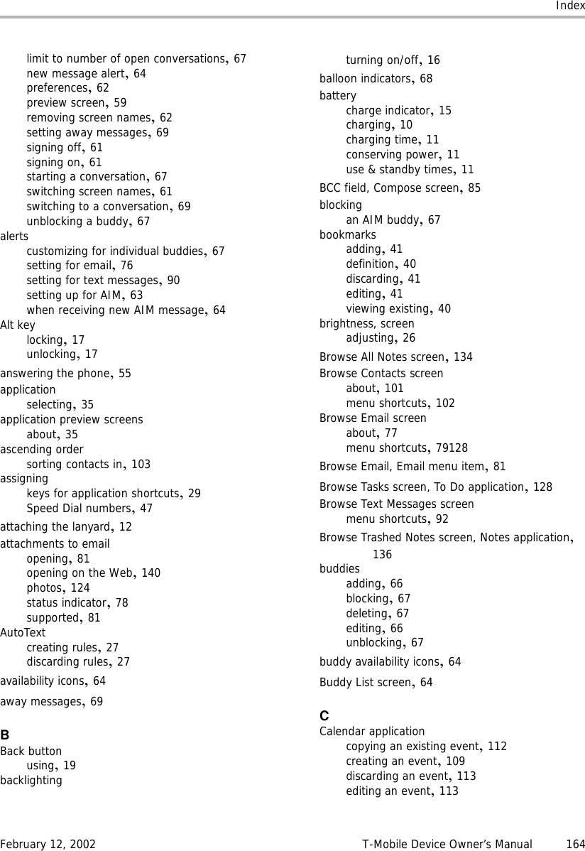 IndexFebruary 12, 2002 T-Mobile Device Owner’s Manual 164limit to number of open conversations,67new message alert,64preferences,62preview screen,59removing screen names,62setting away messages,69signing off,61signing on,61starting a conversation,67switching screen names,61switching to a conversation,69unblocking a buddy,67alertscustomizing for individual buddies,67setting for email,76setting for text messages,90setting up for AIM,63when receiving new AIM message,64Alt keylocking,17unlocking,17answering the phone,55applicationselecting,35application preview screensabout,35ascending ordersorting contacts in,103assigningkeys for application shortcuts,29Speed Dial numbers,47attaching the lanyard,12attachments to emailopening,81opening on the Web,140photos,124status indicator,78supported,81AutoTextcreating rules,27discarding rules,27availability icons,64away messages,69BBack buttonusing,19backlightingturning on/off,16balloon indicators,68batterycharge indicator,15charging,10charging time,11conserving power,11use &amp; standby times,11BCC field, Compose screen,85blockingan AIM buddy,67bookmarksadding,41definition,40discarding,41editing,41viewing existing,40brightness, screenadjusting,26Browse All Notes screen,134Browse Contacts screenabout,101menu shortcuts,102Browse Email screenabout,77menu shortcuts,79128Browse Email, Email menu item,81Browse Tasks screen, To Do application,128Browse Text Messages screenmenu shortcuts,92Browse Trashed Notes screen, Notes application,136buddiesadding,66blocking,67deleting,67editing,66unblocking,67buddy availability icons,64Buddy List screen,64CCalendar applicationcopying an existing event,112creating an event,109discarding an event,113editing an event,113