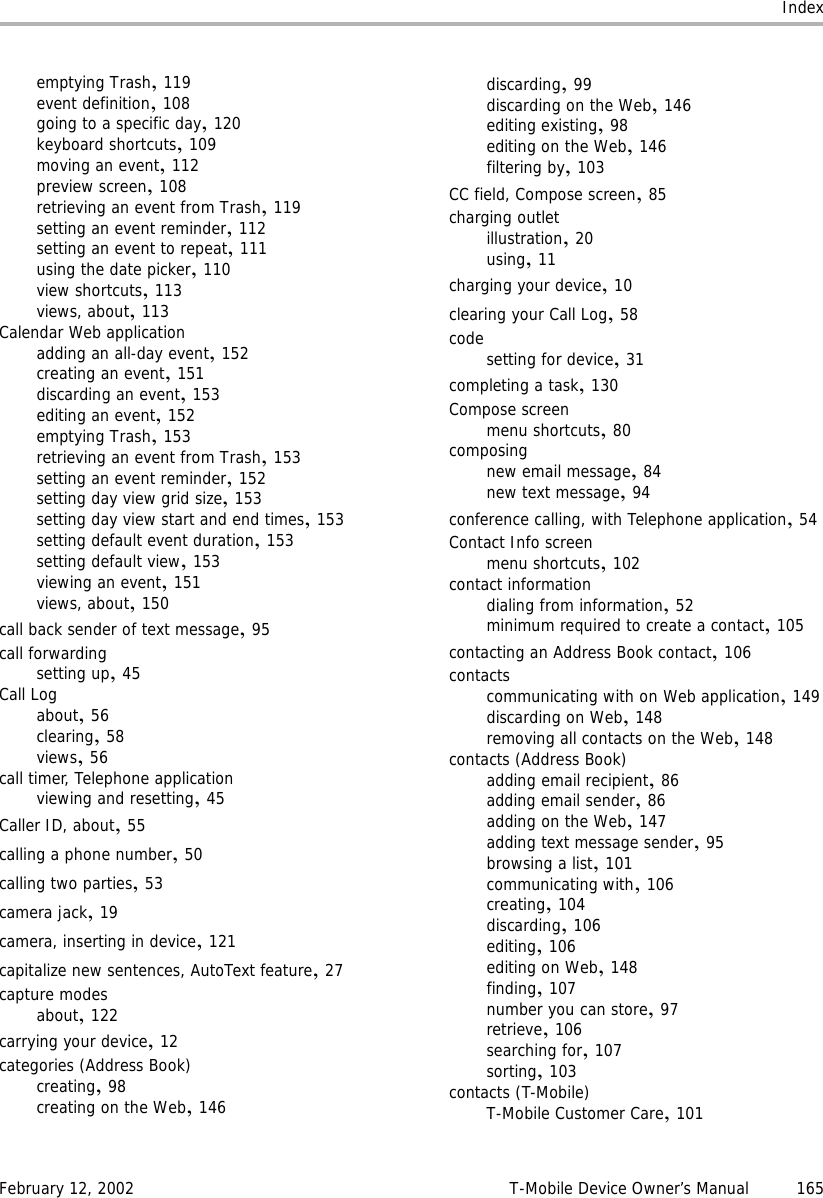 IndexFebruary 12, 2002 T-Mobile Device Owner’s Manual 165emptying Trash,119event definition,108going to a specific day,120keyboard shortcuts,109moving an event,112preview screen,108retrieving an event from Trash,119setting an event reminder,112setting an event to repeat,111using the date picker,110view shortcuts,113views, about,113Calendar Web applicationadding an all-day event,152creating an event,151discarding an event,153editing an event,152emptying Trash,153retrieving an event from Trash,153setting an event reminder,152setting day view grid size,153setting day view start and end times,153setting default event duration,153setting default view,153viewing an event,151views, about,150call back sender of text message,95call forwardingsetting up,45Call Logabout,56clearing,58views,56call timer, Telephone applicationviewing and resetting,45Caller ID, about,55calling a phone number,50calling two parties,53camera jack,19camera, inserting in device,121capitalize new sentences, AutoText feature,27capture modesabout,122carrying your device,12categories (Address Book)creating,98creating on the Web,146discarding,99discarding on the Web,146editing existing,98editing on the Web,146filtering by,103CC field, Compose screen,85charging outletillustration,20using,11charging your device,10clearing your Call Log,58codesetting for device,31completing a task,130Compose screenmenu shortcuts,80composingnew email message,84new text message,94conference calling, with Telephone application,54Contact Info screenmenu shortcuts,102contact informationdialing from information,52minimum required to create a contact,105contacting an Address Book contact,106contactscommunicating with on Web application,149discarding on Web,148removing all contacts on the Web,148contacts (Address Book)adding email recipient,86adding email sender,86adding on the Web,147adding text message sender,95browsing a list,101communicating with,106creating,104discarding,106editing,106editing on Web,148finding,107number you can store,97retrieve,106searching for,107sorting,103contacts (T-Mobile)T-Mobile Customer Care,101