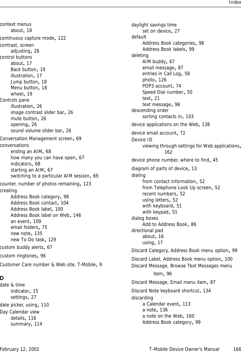 IndexFebruary 12, 2002 T-Mobile Device Owner’s Manual 166context menusabout,18continuous capture mode,122contrast, screenadjusting,26control buttonsabout,17Back button,19illustration,17Jump button,18Menu button,18wheel,19Controls paneillustration,26image contrast slider bar,26mute button,26opening,26sound volume slider bar,26Conversation Management screen,69conversationsending an AIM,68how many you can have open,67indicators,68starting an AIM,67switching to a particular AIM session,69counter, number of photos remaining,123creatingAddress Book category,98Address Book contact,104Address Book label,100Address Book label on Web,146an event,109email folders,75new note,135new To Do task,129custom buddy alerts,67custom ringtones,96Customer Care number &amp; Web site, T-Mobile,9Ddate &amp; timeindicator,15settings,27date picker, using,110Day Calendar viewdetails,116summary,114daylight savings timeset on device,27defaultAddress Book categories,98Address Book labels,99deletingAIM buddy,67email message,87entries in Call Log,58photo,126POP3 account,74Speed Dial number,50text,21text message,96descending ordersorting contacts in,103device applications on the Web,138device email account,72Device IDviewing through settings for Web applications,162device phone number, where to find,45diagram of parts of device,13dialingfrom contact information,52from Telephone Look Up screen,52recent numbers,52using letters,52with keyboard,51with keypad,51dialog boxesAdd to Address Book,86directional padabout,16using,17Discard Category, Address Book menu option,99Discard Label, Address Book menu option,100Discard Message, Browse Text Messages menu item,96Discard Message, Email menu item,87Discard Note keyboard shortcut,134discardinga Calendar event,113a note,136a note on the Web,160Address Book category,99