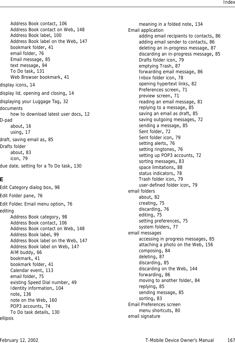 IndexFebruary 12, 2002 T-Mobile Device Owner’s Manual 167Address Book contact,106Address Book contact on Web,148Address Book label,100Address Book label on the Web,147bookmark folder,41email folder,76Email message,85text message,94To Do task,131Web Browser bookmark,41display icons,14display lid, opening and closing,14displaying your Luggage Tag,32documentshow to download latest user docs,12D-padabout,16using,17draft, saving email as,85Drafts folderabout,83icon,79due date, setting for a To Do task,130EEdit Category dialog box,98Edit Folder pane,76Edit Folder, Email menu option,76editingAddress Book category,98Address Book contact,106Address Book contact on Web,148Address Book label,99Address Book label on the Web,147Address Book label on Web,147AIM buddy,66bookmark,41bookmark folder,41Calendar event,113email folder,75existing Speed Dial number,49Identity information,104note,136note on the Web,160POP3 accounts,74To Do task details,130ellipsismeaning in a folded note,134Email applicationadding email recipients to contacts,86adding email sender to contacts,86deleting an in-progress message,87discarding an in-progress message,85Drafts folder icon,79emptying Trash,87forwarding email message,86Inbox folder icon,78opening hypertext links,82Preferences screen,71preview screen,71reading an email message,81replying to a message,85saving an email as draft,85saving outgoing messages,72sending a message,85Sent folder,72Sent folder icon,79setting alerts,76setting ringtones,76setting up POP3 accounts,72sorting messages,83space limitations,88status indicators,78Trash folder icon,79user-defined folder icon,79email foldersabout,82creating,75discarding,76editing,75setting preferences,75system folders,77email messagesaccessing in progress messages,85attaching a photo on the Web,156composing,84deleting,87discarding,85discarding on the Web,144forwarding,86moving to another folder,84replying,85sending message,85sorting,83Email Preferences screenmenu shortcuts,80email signature