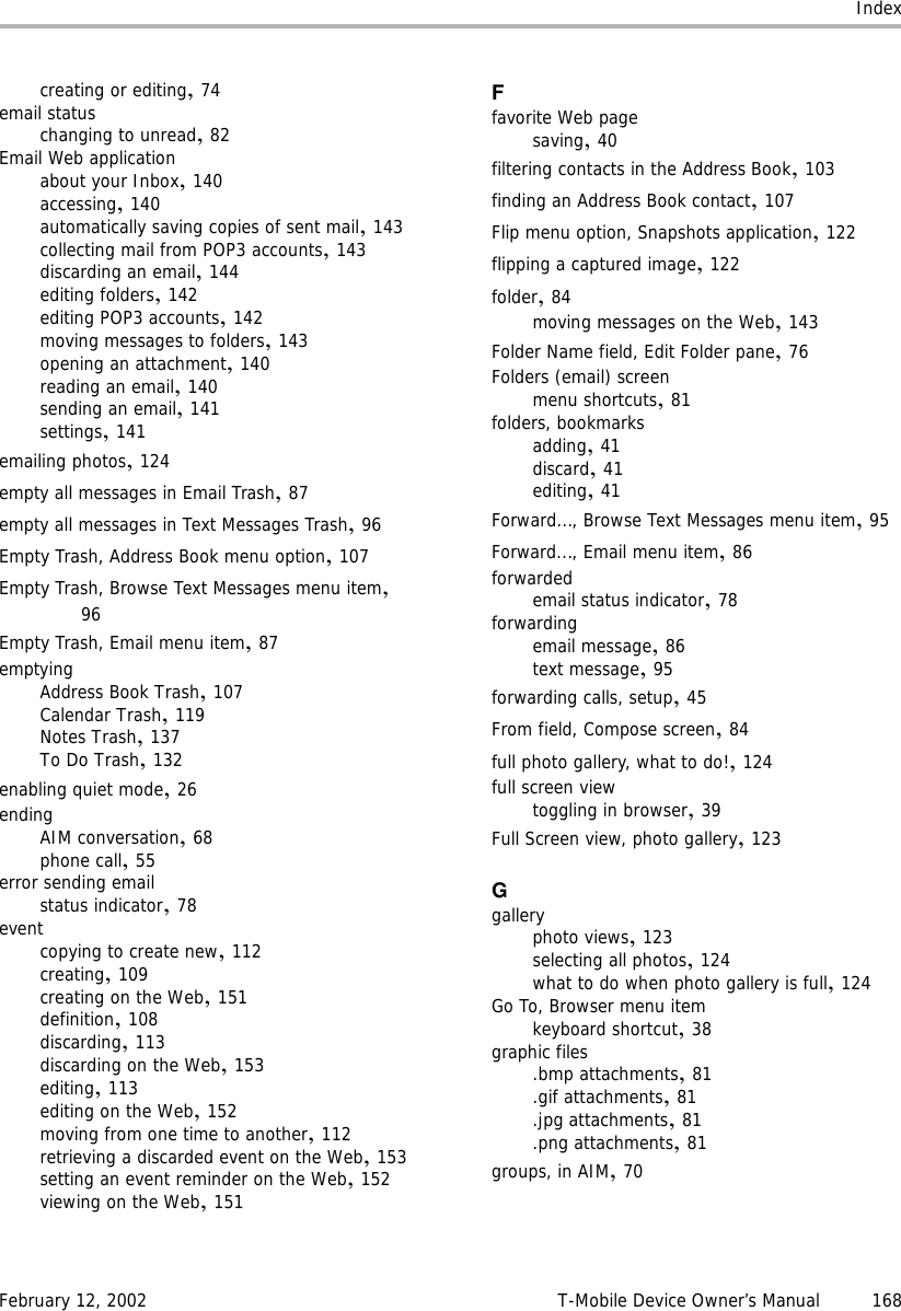 IndexFebruary 12, 2002 T-Mobile Device Owner’s Manual 168creating or editing,74email statuschanging to unread,82Email Web applicationabout your Inbox,140accessing,140automatically saving copies of sent mail,143collecting mail from POP3 accounts,143discarding an email,144editing folders,142editing POP3 accounts,142moving messages to folders,143opening an attachment,140reading an email,140sending an email,141settings,141emailing photos,124empty all messages in Email Trash,87empty all messages in Text Messages Trash,96Empty Trash, Address Book menu option,107Empty Trash, Browse Text Messages menu item,96Empty Trash, Email menu item,87emptyingAddress Book Trash,107Calendar Trash,119Notes Trash,137To Do Trash,132enabling quiet mode,26endingAIM conversation,68phone call,55error sending emailstatus indicator,78eventcopying to create new,112creating,109creating on the Web,151definition,108discarding,113discarding on the Web,153editing,113editing on the Web,152moving from one time to another,112retrieving a discarded event on the Web,153setting an event reminder on the Web,152viewing on the Web,151Ffavorite Web pagesaving,40filtering contacts in the Address Book,103finding an Address Book contact,107Flip menu option, Snapshots application,122flipping a captured image,122folder,84moving messages on the Web,143Folder Name field, Edit Folder pane,76Folders (email) screenmenu shortcuts,81folders, bookmarksadding,41discard,41editing,41Forward..., Browse Text Messages menu item,95Forward..., Email menu item,86forwardedemail status indicator,78forwardingemail message,86text message,95forwarding calls, setup,45From field, Compose screen,84full photo gallery, what to do!,124full screen viewtoggling in browser,39Full Screen view, photo gallery,123Ggalleryphoto views,123selecting all photos,124what to do when photo gallery is full,124Go To, Browser menu itemkeyboard shortcut,38graphic files.bmp attachments,81.gif attachments,81.jpg attachments,81.png attachments,81groups, in AIM,70