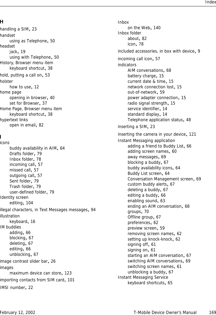 IndexFebruary 12, 2002 T-Mobile Device Owner’s Manual 169Hhandling a SIM,23handsetusing as Telephone,50headsetjack,19using with Telephone,50History, Browser menu itemkeyboard shortcut,38hold, putting a call on,53holsterhow to use,12home pageopening in browser,40set for Browser,37Home Page, Browser menu itemkeyboard shortcut,38hypertext linksopen in email,82Iiconsbuddy availability in AIM,64Drafts folder,79Inbox folder,78incoming call,57missed call,57outgoing call,57Sent folder,79Trash folder,79user-defined folder,79Identity screenediting,104illegal characters, in Text Messages messages,94illustrationkeyboard,16IM buddiesadding,66blocking,67deleting,67editing,66unblocking,67image contrast slider bar,26imagesmaximum device can store,123importing contacts from SIM card,101IMSI number,22Inboxon the Web,140Inbox folderabout,82icon,78included accessories, in box with device,9incoming call icon,57indicatorsAIM conversations,68battery charge,15current date &amp; time,15network connection lost,15out-of-network,59power adapter connection,15radio signal strength,15service identifier,14standard display,14Telephone application status,48inserting a SIM,23inserting the camera in your device,121Instant Messaging applicationadding a friend to Buddy List,66adding screen names,60away messages,69blocking a buddy,67buddy availability icons,64Buddy List screen,64Conversation Management screen,69custom buddy alerts,67deleting a buddy,67editing a buddy,66enabling sound,63ending an AIM conversation,68groups,70Offline group,67preferences,62preview screen,59removing screen names,62setting up knock-knock,62signing off,61signing on,61starting an AIM conversation,67switching AIM conversations,69switching screen names,61unblocking a buddy,67Instant Messaging Servicekeyboard shortcuts,65