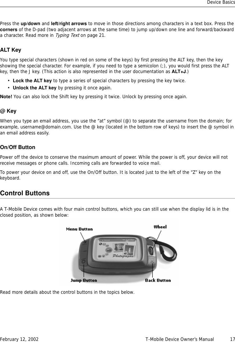 Device BasicsFebruary 12, 2002 T-Mobile Device Owner’s Manual  17Press the up/down and left/right arrows to move in those directions among characters in a text box. Press the corners of the D-pad (two adjacent arrows at the same time) to jump up/down one line and forward/backward a character. Read more in Typing Text on page 21.ALT KeyYou type special characters (shown in red on some of the keys) by first pressing the ALT key, then the key showing the special character. For example, if you need to type a semicolon (;), you would first press the ALT key, then the J key. (This action is also represented in the user documentation as ALT+J.)•Lock the ALT key to type a series of special characters by pressing the key twice.•Unlock the ALT key by pressing it once again.Note! You can also lock the Shift key by pressing it twice. Unlock by pressing once again.@KeyWhen you type an email address, you use the “at” symbol (@) to separate the username from the domain; for example, username@domain.com. Use the @ key (located in the bottom row of keys) to insert the @ symbol in an email address easily.On/Off ButtonPower off the device to conserve the maximum amount of power. While the power is off, your device will not receive messages or phone calls. Incoming calls are forwarded to voice mail.To power your device on and off, use the On/Off button. It is located just to the left of the “Z” key on the keyboard.Control ButtonsA T-Mobile Device comes with four main control buttons, which you can still use when the display lid is in the closed position, as shown below:Read more details about the control buttons in the topics below.