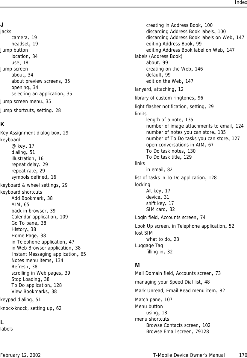 IndexFebruary 12, 2002 T-Mobile Device Owner’s Manual 170Jjackscamera,19headset,19Jump buttonlocation,34use,18Jump screenabout,34about preview screens,35opening,34selecting an application,35Jump screen menu,35Jump shortcuts, setting,28KKey Assignment dialog box,29keyboard@ key,17dialing,51illustration,16repeat delay,29repeat rate,29symbols defined,16keyboard &amp; wheel settings,29keyboard shortcutsAdd Bookmark,38AIM,65back in browser,39Calendar application,109Go To pane,38History,38Home Page,38in Telephone application,47in Web Browser application,38Instant Messaging application,65Notes menu items,134Refresh,38scrolling in Web pages,39Stop Loading,38To Do application,128View Bookmarks,38keypad dialing,51knock-knock, setting up,62Llabelscreating in Address Book,100discarding Address Book labels,100discarding Address Book labels on Web,147editing Address Book,99editing Address Book label on Web,147labels (Address Book)about,99creating on the Web,146default,99edit on the Web,147lanyard, attaching,12library of custom ringtones,96light flasher notification, setting,29limitslength of a note,135number of image attachments to email,124number of notes you can store,135number of To Do tasks you can store,127open conversations in AIM,67To Do task notes,130To Do task title,129links in email,82list of tasks in To Do application,128lockingAlt key,17device,31shift key,17SIM card,32Login field, Accounts screen,74Look Up screen, in Telephone application,52lost SIMwhat to do,23Luggage Tagfilling in,32MMail Domain field, Accounts screen,73managing your Speed Dial list,48Mark Unread, Email Read menu item,82Match pane,107Menu buttonusing,18menu shortcutsBrowse Contacts screen,102Browse Email screen,79128