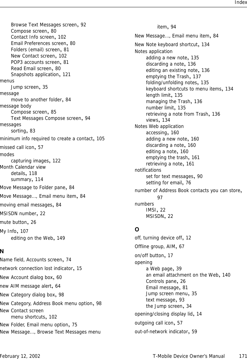 IndexFebruary 12, 2002 T-Mobile Device Owner’s Manual 171Browse Text Messages screen,92Compose screen,80Contact Info screen,102Email Preferences screen,80Folders (email) screen,81New Contact screen,102POP3 accounts screen,81Read Email screen,80Snapshots application,121menusJump screen,35messagemove to another folder,84message bodyCompose screen,85Text Messages Compose screen,94messagessorting,83minimum info required to create a contact,105missed call icon,57modescapturing images,122Month Calendar viewdetails,118summary,114Move Message to Folder pane,84Move Message..., Email menu item,84moving email messages,84MSISDN number,22mute button,26My Info,107editing on the Web,149NName field, Accounts screen,74network connection lost indicator,15New Account dialog box,60new AIM message alert,64New Category dialog box,98New Category, Address Book menu option,98New Contact screenmenu shortcuts,102New Folder, Email menu option,75New Message..., Browse Text Messages menu item,94New Message..., Email menu item,84New Note keyboard shortcut,134Notes applicationadding a new note,135discarding a note,136editing an existing note,136emptying the Trash,137folding/unfolding notes,135keyboard shortcuts to menu items,134length limit,135managing the Trash,136number limit,135retrieving a note from Trash,136views,134Notes Web applicationaccessing,160adding a new note,160discarding a note,160editing a note,160emptying the trash,161retrieving a note,161notificationsset for text messages,90setting for email,76number of Address Book contacts you can store,97numbersIMSI,22MSISDN,22Ooff, turning device off,12Offline group, AIM,67on/off button,17openinga Web page,39an email attachment on the Web,140Controls pane,26Email message,81Jump screen menu,35text message,93the Jump screen,34opening/closing display lid,14outgoing call icon,57out-of-network indicator,59