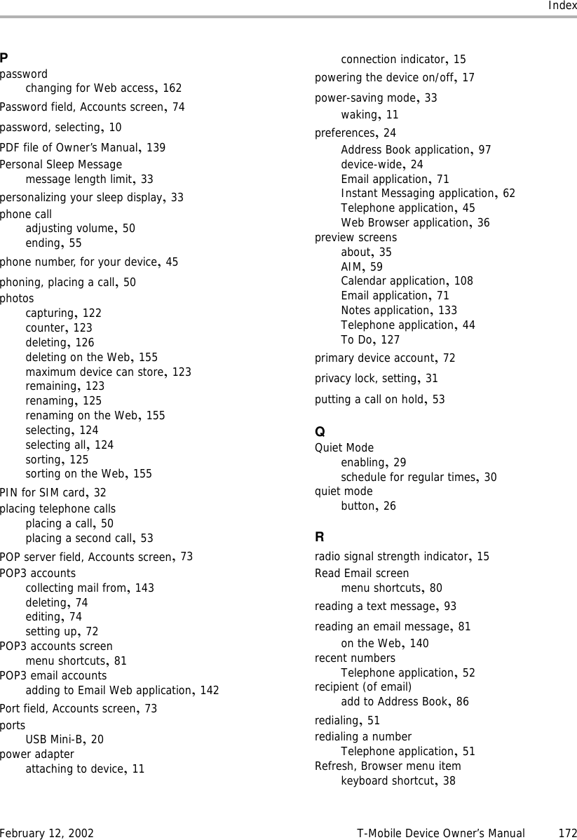 IndexFebruary 12, 2002 T-Mobile Device Owner’s Manual 172Ppasswordchanging for Web access,162Password field, Accounts screen,74password, selecting,10PDF file of Owner’s Manual,139Personal Sleep Messagemessage length limit,33personalizing your sleep display,33phone calladjusting volume,50ending,55phone number, for your device,45phoning, placing a call,50photoscapturing,122counter,123deleting,126deleting on the Web,155maximum device can store,123remaining,123renaming,125renaming on the Web,155selecting,124selecting all,124sorting,125sorting on the Web,155PIN for SIM card,32placing telephone callsplacing a call,50placing a second call,53POP server field, Accounts screen,73POP3 accountscollecting mail from,143deleting,74editing,74setting up,72POP3 accounts screenmenu shortcuts,81POP3 email accountsadding to Email Web application,142Port field, Accounts screen,73portsUSB Mini-B,20power adapterattaching to device,11connection indicator,15powering the device on/off,17power-saving mode,33waking,11preferences,24Address Book application,97device-wide,24Email application,71Instant Messaging application,62Telephone application,45Web Browser application,36preview screensabout,35AIM,59Calendar application,108Email application,71Notes application,133Telephone application,44To Do,127primary device account,72privacy lock, setting,31putting a call on hold,53QQuiet Modeenabling,29schedule for regular times,30quiet modebutton,26Rradio signal strength indicator,15Read Email screenmenu shortcuts,80reading a text message,93reading an email message,81on the Web,140recent numbersTelephone application,52recipient (of email)add to Address Book,86redialing,51redialing a numberTelephone application,51Refresh, Browser menu itemkeyboard shortcut,38