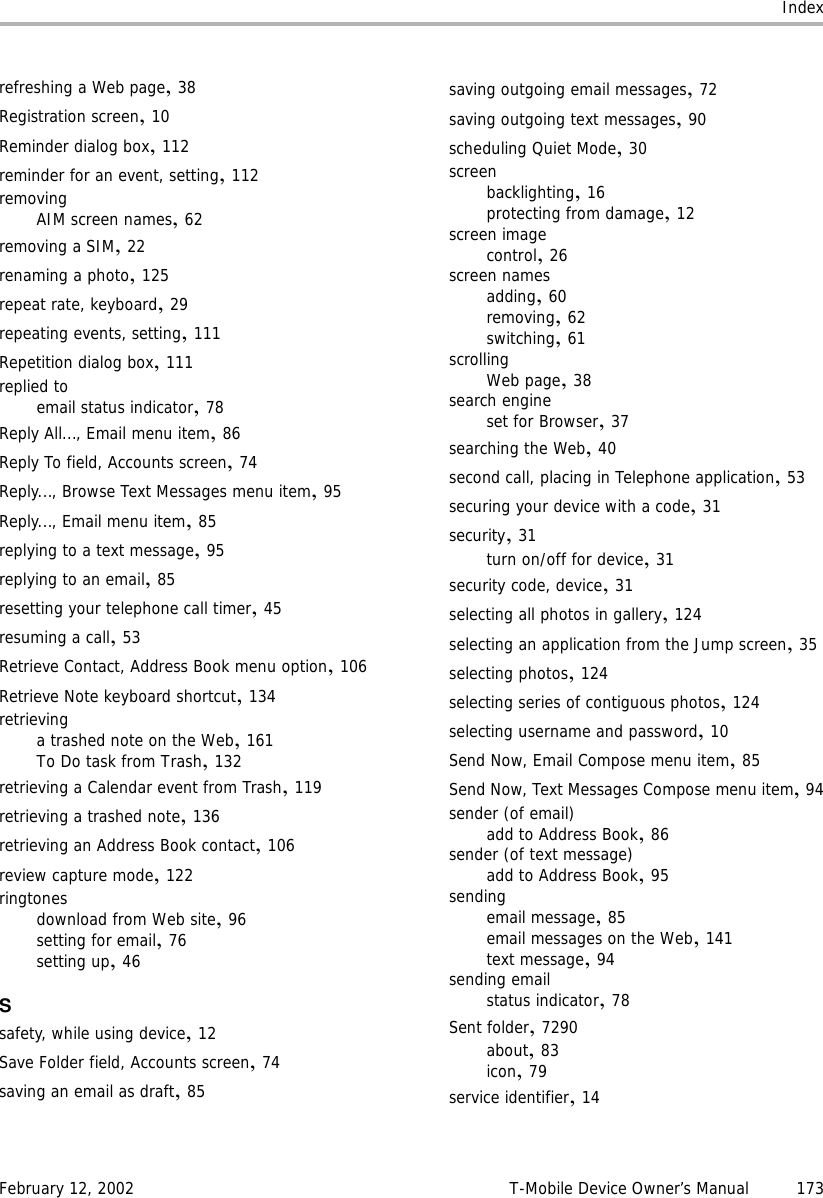 IndexFebruary 12, 2002 T-Mobile Device Owner’s Manual 173refreshing a Web page,38Registration screen,10Reminder dialog box,112reminder for an event, setting,112removingAIM screen names,62removing a SIM,22renaming a photo,125repeat rate, keyboard,29repeating events, setting,111Repetition dialog box,111replied toemail status indicator,78Reply All..., Email menu item,86Reply To field, Accounts screen,74Reply..., Browse Text Messages menu item,95Reply..., Email menu item,85replying to a text message,95replying to an email,85resetting your telephone call timer,45resuming a call,53Retrieve Contact, Address Book menu option,106Retrieve Note keyboard shortcut,134retrievinga trashed note on the Web,161To Do task from Trash,132retrieving a Calendar event from Trash,119retrieving a trashed note,136retrieving an Address Book contact,106review capture mode,122ringtonesdownload from Web site,96setting for email,76setting up,46Ssafety, while using device,12Save Folder field, Accounts screen,74saving an email as draft,85saving outgoing email messages,72saving outgoing text messages,90scheduling Quiet Mode,30screenbacklighting,16protecting from damage,12screen imagecontrol,26screen namesadding,60removing,62switching,61scrollingWeb page,38search engineset for Browser,37searching the Web,40second call, placing in Telephone application,53securing your device with a code,31security,31turn on/off for device,31security code, device,31selecting all photos in gallery,124selecting an application from the Jump screen,35selecting photos,124selecting series of contiguous photos,124selecting username and password,10Send Now, Email Compose menu item,85Send Now, Text Messages Compose menu item,94sender (of email)add to Address Book,86sender (of text message)add to Address Book,95sendingemail message,85email messages on the Web,141text message,94sending emailstatus indicator,78Sent folder,7290about,83icon,79service identifier,14