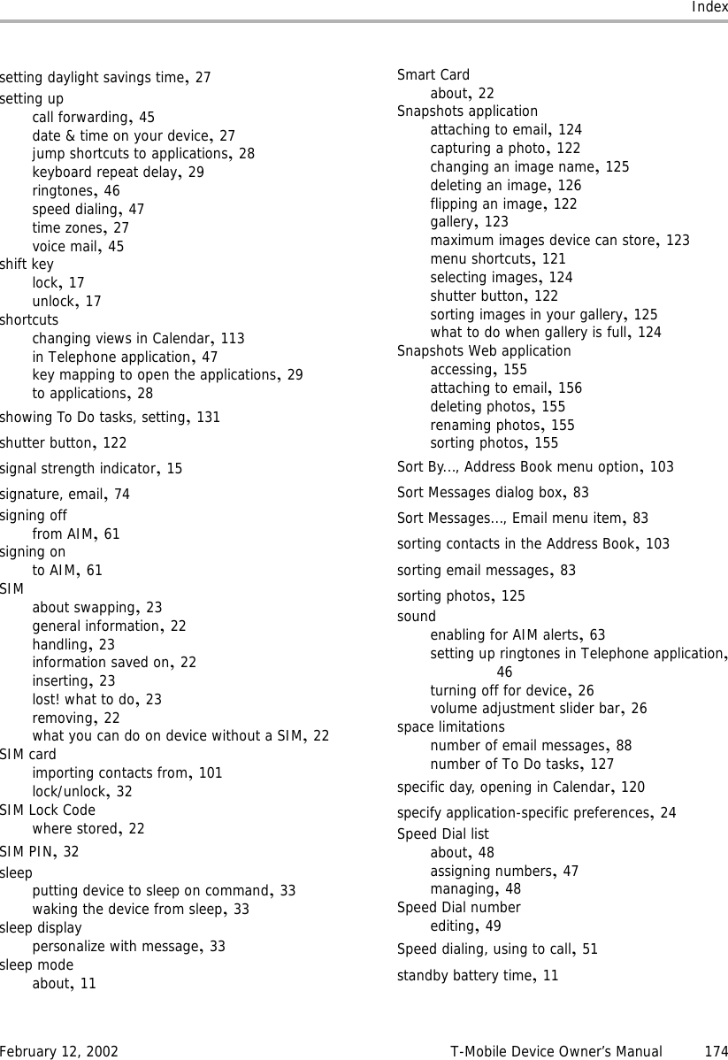 IndexFebruary 12, 2002 T-Mobile Device Owner’s Manual 174setting daylight savings time,27setting upcall forwarding,45date &amp; time on your device,27jump shortcuts to applications,28keyboard repeat delay,29ringtones,46speed dialing,47time zones,27voice mail,45shift keylock,17unlock,17shortcutschanging views in Calendar,113in Telephone application,47key mapping to open the applications,29to applications,28showing To Do tasks, setting,131shutter button,122signal strength indicator,15signature, email,74signing offfrom AIM,61signing onto AIM,61SIM about swapping,23general information,22handling,23information saved on,22inserting,23lost! what to do,23removing,22what you can do on device without a SIM,22SIM cardimporting contacts from,101lock/unlock,32SIM Lock Codewhere stored,22SIM PIN,32sleepputting device to sleep on command,33waking the device from sleep,33sleep displaypersonalize with message,33sleep modeabout,11Smart Cardabout,22Snapshots applicationattaching to email,124capturing a photo,122changing an image name,125deleting an image,126flipping an image,122gallery,123maximum images device can store,123menu shortcuts,121selecting images,124shutter button,122sorting images in your gallery,125what to do when gallery is full,124Snapshots Web applicationaccessing,155attaching to email,156deleting photos,155renaming photos,155sorting photos,155Sort By..., Address Book menu option,103Sort Messages dialog box,83Sort Messages..., Email menu item,83sorting contacts in the Address Book,103sorting email messages,83sorting photos,125soundenabling for AIM alerts,63setting up ringtones in Telephone application,46turning off for device,26volume adjustment slider bar,26space limitationsnumber of email messages,88number of To Do tasks,127specific day, opening in Calendar,120specify application-specific preferences,24Speed Dial listabout,48assigning numbers,47managing,48Speed Dial numberediting,49Speed dialing, using to call,51standby battery time,11