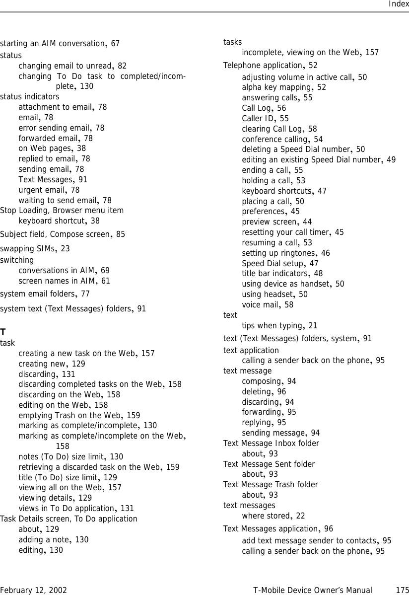 IndexFebruary 12, 2002 T-Mobile Device Owner’s Manual 175starting an AIM conversation,67statuschanging email to unread,82changing To Do task to completed/incom-plete,130status indicatorsattachment to email,78email,78error sending email,78forwarded email,78on Web pages,38replied to email,78sending email,78Text Messages,91urgent email,78waiting to send email,78Stop Loading, Browser menu itemkeyboard shortcut,38Subject field, Compose screen,85swapping SIMs,23switchingconversations in AIM,69screen names in AIM,61system email folders,77system text (Text Messages) folders,91Ttask creating a new task on the Web,157creating new,129discarding,131discarding completed tasks on the Web,158discarding on the Web,158editing on the Web,158emptying Trash on the Web,159marking as complete/incomplete,130marking as complete/incomplete on the Web,158notes (To Do) size limit,130retrieving a discarded task on the Web,159title (To Do) size limit,129viewing all on the Web,157viewing details,129views in To Do application,131Task Details screen, To Do applicationabout,129adding a note,130editing,130tasksincomplete, viewing on the Web,157Telephone application,52adjusting volume in active call,50alpha key mapping,52answering calls,55Call Log,56Caller ID,55clearing Call Log,58conference calling,54deleting a Speed Dial number,50editing an existing Speed Dial number,49ending a call,55holding a call,53keyboard shortcuts,47placing a call,50preferences,45preview screen,44resetting your call timer,45resuming a call,53setting up ringtones,46Speed Dial setup,47title bar indicators,48using device as handset,50using headset,50voice mail,58text tips when typing,21text (Text Messages) folders, system,91text applicationcalling a sender back on the phone,95text messagecomposing,94deleting,96discarding,94forwarding,95replying,95sending message,94Text Message Inbox folderabout,93Text Message Sent folderabout,93Text Message Trash folderabout,93text messageswhere stored,22Text Messages application,96add text message sender to contacts,95calling a sender back on the phone,95