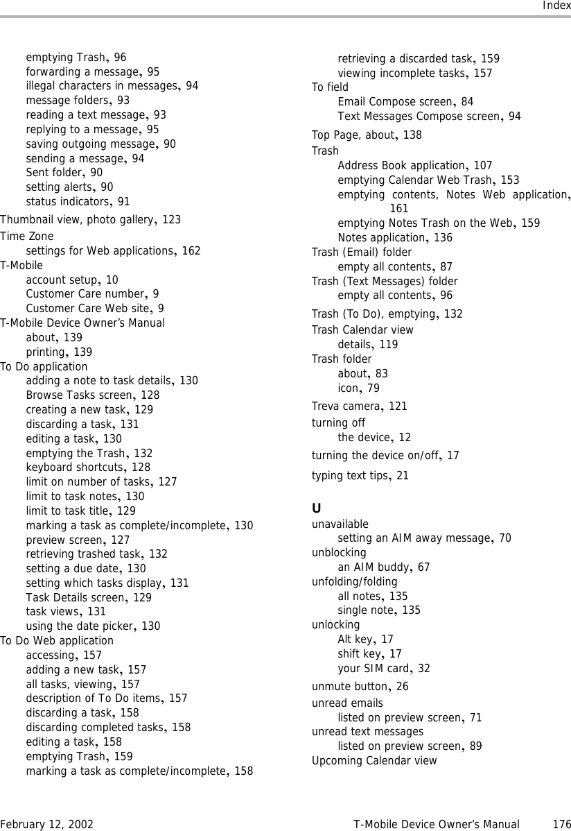 IndexFebruary 12, 2002 T-Mobile Device Owner’s Manual 176emptying Trash,96forwarding a message,95illegal characters in messages,94message folders,93reading a text message,93replying to a message,95saving outgoing message,90sending a message,94Sent folder,90setting alerts,90status indicators,91Thumbnail view, photo gallery,123Time Zonesettings for Web applications,162T-Mobileaccount setup,10Customer Care number,9Customer Care Web site,9T-Mobile Device Owner’s Manualabout,139printing,139To Do applicationadding a note to task details,130Browse Tasks screen,128creating a new task,129discarding a task,131editing a task,130emptying the Trash,132keyboard shortcuts,128limit on number of tasks,127limit to task notes,130limit to task title,129marking a task as complete/incomplete,130preview screen,127retrieving trashed task,132setting a due date,130setting which tasks display,131Task Details screen,129task views,131using the date picker,130To Do Web applicationaccessing,157adding a new task,157all tasks, viewing,157description of To Do items,157discarding a task,158discarding completed tasks,158editing a task,158emptying Trash,159marking a task as complete/incomplete,158retrieving a discarded task,159viewing incomplete tasks,157To fieldEmail Compose screen,84Text Messages Compose screen,94Top Page, about,138TrashAddress Book application,107emptying Calendar Web Trash,153emptying contents, Notes Web application,161emptying Notes Trash on the Web,159Notes application,136Trash (Email) folderempty all contents,87Trash (Text Messages) folderempty all contents,96Trash (To Do), emptying,132Trash Calendar viewdetails,119Trash folderabout,83icon,79Treva camera,121turning offthe device,12turning the device on/off,17typing text tips,21Uunavailablesetting an AIM away message,70unblockingan AIM buddy,67unfolding/foldingall notes,135single note,135unlockingAlt key,17shift key,17your SIM card,32unmute button,26unread emailslisted on preview screen,71unread text messageslisted on preview screen,89Upcoming Calendar view