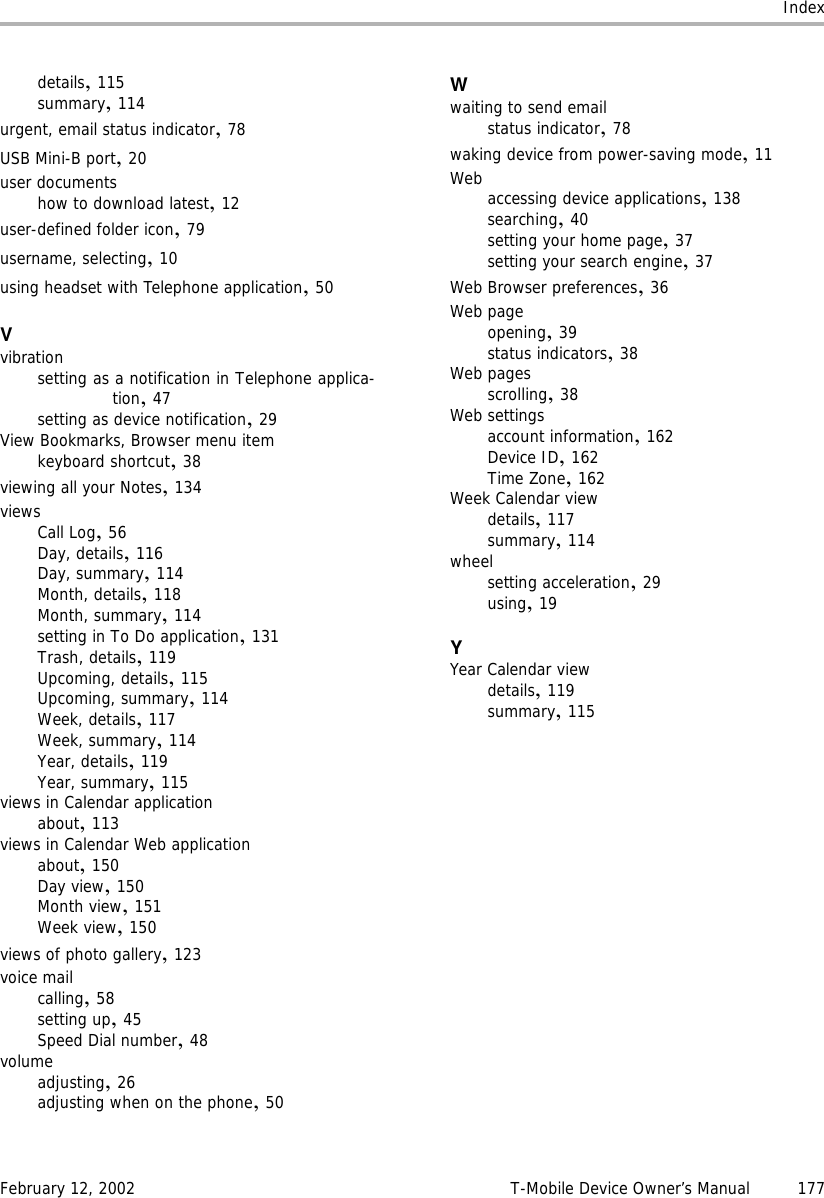 IndexFebruary 12, 2002 T-Mobile Device Owner’s Manual 177details,115summary,114urgent, email status indicator,78USB Mini-B port,20user documentshow to download latest,12user-defined folder icon,79username, selecting,10using headset with Telephone application,50Vvibrationsetting as a notification in Telephone applica-tion,47setting as device notification,29View Bookmarks, Browser menu itemkeyboard shortcut,38viewing all your Notes,134viewsCall Log,56Day, details,116Day, summary,114Month, details,118Month, summary,114setting in To Do application,131Trash, details,119Upcoming, details,115Upcoming, summary,114Week, details,117Week, summary,114Year, details,119Year, summary,115views in Calendar applicationabout,113views in Calendar Web applicationabout,150Day view,150Month view,151Week view,150views of photo gallery,123voice mailcalling,58setting up,45Speed Dial number,48volumeadjusting,26adjusting when on the phone,50Wwaiting to send emailstatus indicator,78waking device from power-saving mode,11Web accessing device applications,138searching,40setting your home page,37setting your search engine,37Web Browser preferences,36Web pageopening,39status indicators,38Web pagesscrolling,38Web settingsaccount information,162Device ID,162Time Zone,162Week Calendar viewdetails,117summary,114wheelsetting acceleration,29using,19YYear Calendar viewdetails,119summary,115