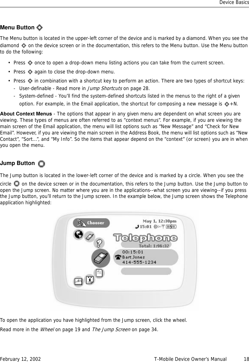 Device BasicsFebruary 12, 2002 T-Mobile Device Owner’s Manual  18Menu ButtonThe Menu button is located in the upper-left corner of the device and is marked by a diamond. When you see the diamond   on the device screen or in the documentation, this refers to the Menu button. Use the Menu button to do the following:• Press   once to open a drop-down menu listing actions you can take from the current screen.• Press   again to close the drop-down menu.• Press   in combination with a shortcut key to perform an action. There are two types of shortcut keys: -User-definable - Read more in Jump Shortcuts on page 28.- System-defined - You’ll find the system-defined shortcuts listed in the menus to the right of a given option. For example, in the Email application, the shortcut for composing a new message is  +N.About Context Menus - The options that appear in any given menu are dependent on what screen you are viewing. These types of menus are often referred to as “context menus”. For example, if you are viewing the main screen of the Email application, the menu will list options such as “New Message” and “Check for New Email”. However, if you are viewing the main screen in the Address Book, the menu will list options such as “New Contact”, “Sort...”, and “My Info”. So the items that appear depend on the “context” (or screen) you are in when you open the menu.Jump ButtonThe Jump button is located in the lower-left corner of the device and is marked by a circle. When you see the circle   on the device screen or in the documentation, this refers to the Jump button. Use the Jump button to open the Jump screen. No matter where you are in the applications--what screen you are viewing--if you press the Jump button, you’ll return to the Jump screen. In the example below, the Jump screen shows the Telephone application highlighted:To open the application you have highlighted from the Jump screen, click the wheel. Read more in the Wheel on page 19 and The Jump Screen on page 34.