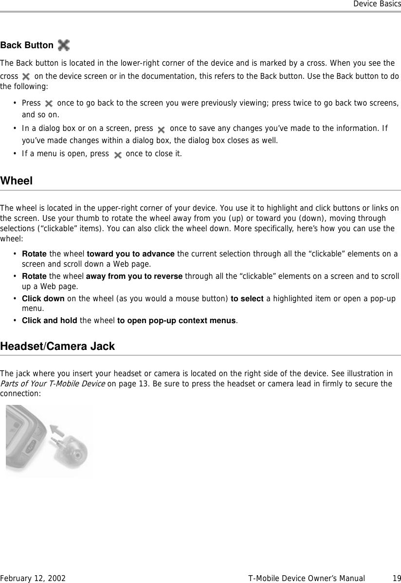 Device BasicsFebruary 12, 2002 T-Mobile Device Owner’s Manual  19Back ButtonThe Back button is located in the lower-right corner of the device and is marked by a cross. When you see the cross   on the device screen or in the documentation, this refers to the Back button. Use the Back button to do the following:• Press   once to go back to the screen you were previously viewing; press twice to go back two screens, and so on.• In a dialog box or on a screen, press   once to save any changes you’ve made to the information. If you’ve made changes within a dialog box, the dialog box closes as well.• If a menu is open, press   once to close it.WheelThe wheel is located in the upper-right corner of your device. You use it to highlight and click buttons or links on the screen. Use your thumb to rotate the wheel away from you (up) or toward you (down), moving through selections (“clickable” items). You can also click the wheel down. More specifically, here’s how you can use the wheel:•Rotate the wheel toward you to advance the current selection through all the “clickable” elements on a screen and scroll down a Web page. •Rotate the wheel away from you to reverse through all the “clickable” elements on a screen and to scroll up a Web page.•Click down on the wheel (as you would a mouse button) to select a highlighted item or open a pop-up menu.•Click and hold the wheel to open pop-up context menus.Headset/Camera JackThe jack where you insert your headset or camera is located on the right side of the device. See illustration in Parts of Your T-Mobile Device on page 13. Be sure to press the headset or camera lead in firmly to secure the connection: