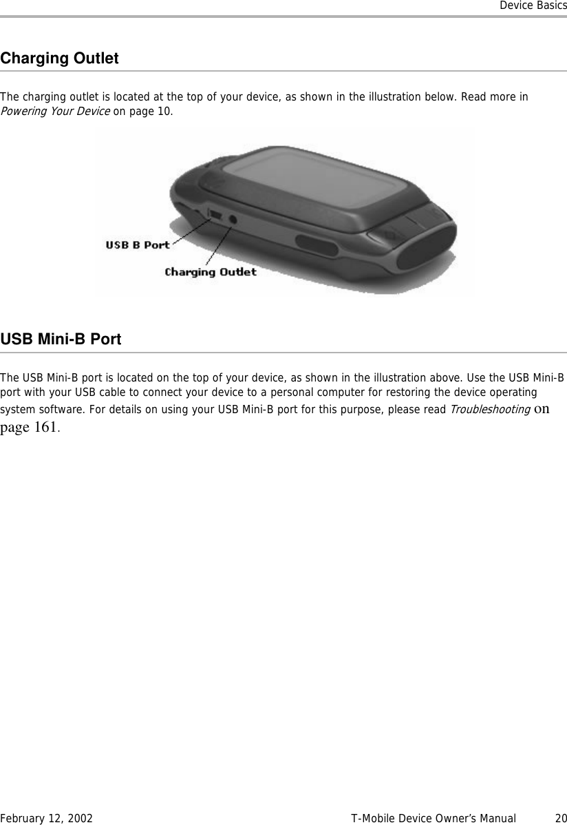 Device BasicsFebruary 12, 2002 T-Mobile Device Owner’s Manual  20Charging OutletThe charging outlet is located at the top of your device, as shown in the illustration below. Read more in Powering Your Device on page 10.USB Mini-B PortThe USB Mini-B port is located on the top of your device, as shown in the illustration above. Use the USB Mini-B port with your USB cable to connect your device to a personal computer for restoring the device operating system software. For details on using your USB Mini-B port for this purpose, please read Troubleshootingonpage 161.