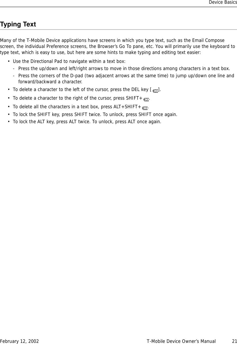 Device BasicsFebruary 12, 2002 T-Mobile Device Owner’s Manual  21Typing TextMany of the T-Mobile Device applications have screens in which you type text, such as the Email Compose screen, the individual Preference screens, the Browser’s Go To pane, etc. You will primarily use the keyboard to type text, which is easy to use, but here are some hints to make typing and editing text easier:• Use the Directional Pad to navigate within a text box:- Press the up/down and left/right arrows to move in those directions among characters in a text box.- Press the corners of the D-pad (two adjacent arrows at the same time) to jump up/down one line and forward/backward a character. • To delete a character to the left of the cursor, press the DEL key [ ].• To delete a character to the right of the cursor, press SHIFT+ .• To delete all the characters in a text box, press ALT+SHIFT+ .• To lock the SHIFT key, press SHIFT twice. To unlock, press SHIFT once again.• To lock the ALT key, press ALT twice. To unlock, press ALT once again.