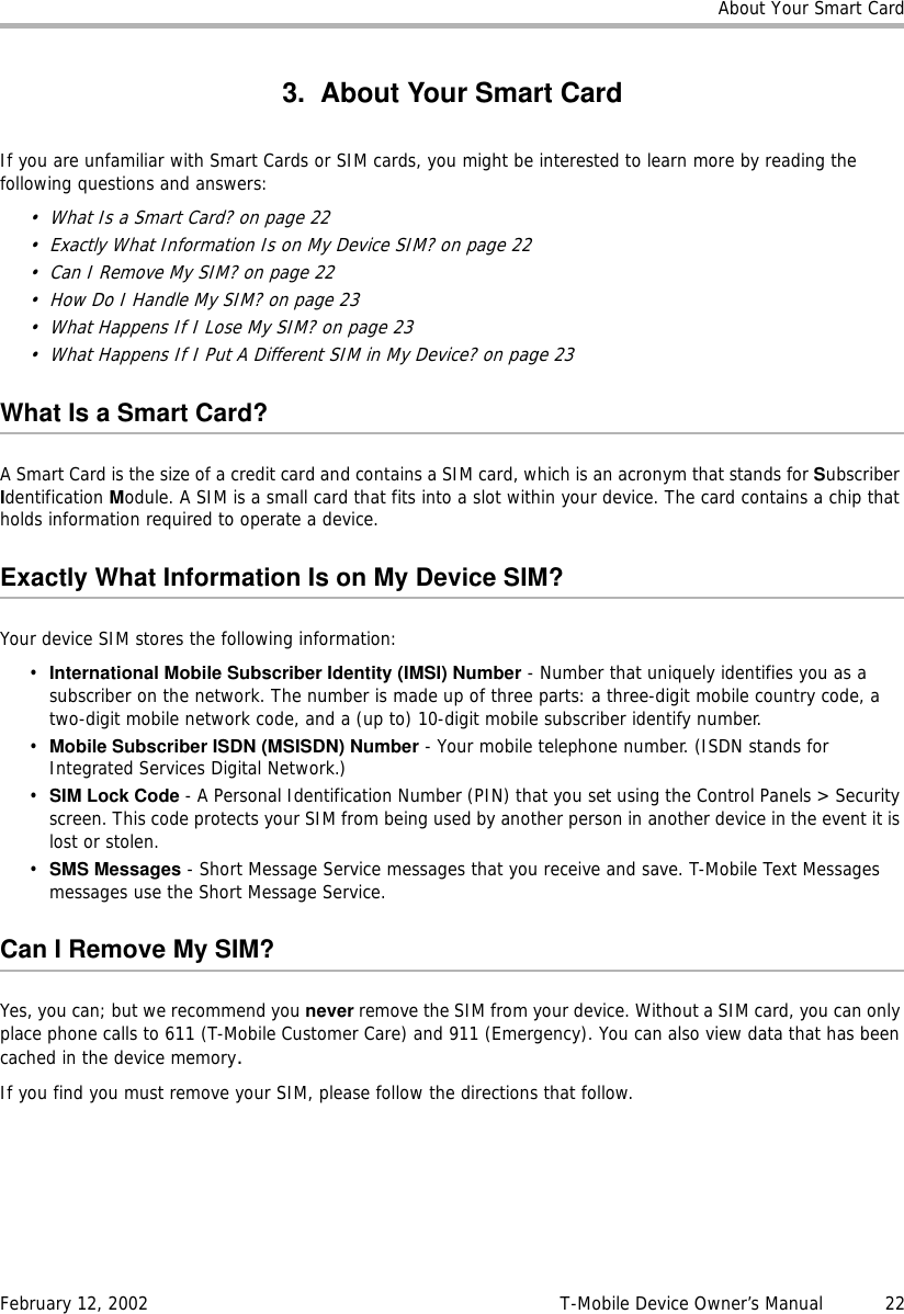 About Your Smart CardFebruary 12, 2002 T-Mobile Device Owner’s Manual  223. About Your Smart CardIf you are unfamiliar with Smart Cards or SIM cards, you might be interested to learn more by reading the following questions and answers:• What Is a Smart Card? on page 22• Exactly What Information Is on My Device SIM? on page 22• Can I Remove My SIM? on page 22• How Do I Handle My SIM? on page 23• What Happens If I Lose My SIM? on page 23• What Happens If I Put A Different SIM in My Device? on page 23What Is a Smart Card?A Smart Card is the size of a credit card and contains a SIM card, which is an acronym that stands for Subscriber Identification Module. A SIM is a small card that fits into a slot within your device. The card contains a chip that holds information required to operate a device.Exactly What Information Is on My Device SIM?Your device SIM stores the following information:•International Mobile Subscriber Identity (IMSI) Number - Number that uniquely identifies you as a subscriber on the network. The number is made up of three parts: a three-digit mobile country code, a two-digit mobile network code, and a (up to) 10-digit mobile subscriber identify number.•Mobile Subscriber ISDN (MSISDN) Number - Your mobile telephone number. (ISDN stands for Integrated Services Digital Network.)•SIM Lock Code - A Personal Identification Number (PIN) that you set using the Control Panels &gt; Security screen. This code protects your SIM from being used by another person in another device in the event it is lost or stolen.•SMS Messages - Short Message Service messages that you receive and save. T-Mobile Text Messages messages use the Short Message Service.Can I Remove My SIM?Yes, you can; but we recommend you never remove the SIM from your device. Without a SIM card, you can only place phone calls to 611 (T-Mobile Customer Care) and 911 (Emergency). You can also view data that has been cached in the device memory.If you find you must remove your SIM, please follow the directions that follow.