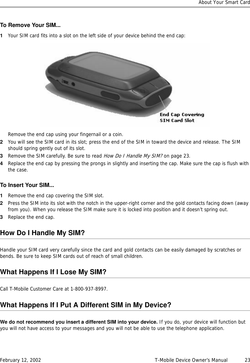 About Your Smart CardFebruary 12, 2002 T-Mobile Device Owner’s Manual  23To Remove Your SIM...1Your SIM card fits into a slot on the left side of your device behind the end cap:Remove the end cap using your fingernail or a coin. 2You will see the SIM card in its slot; press the end of the SIM in toward the device and release. The SIM should spring gently out of its slot.3Remove the SIM carefully. Be sure to read How Do I Handle My SIM? on page 23.4Replace the end cap by pressing the prongs in slightly and inserting the cap. Make sure the cap is flush with the case.To Insert Your SIM...1Remove the end cap covering the SIM slot.2Press the SIM into its slot with the notch in the upper-right corner and the gold contacts facing down (away from you). When you release the SIM make sure it is locked into position and it doesn’t spring out.3Replace the end cap.How Do I Handle My SIM?Handle your SIM card very carefully since the card and gold contacts can be easily damaged by scratches or bends. Be sure to keep SIM cards out of reach of small children.What Happens If I Lose My SIM?Call T-Mobile Customer Care at 1-800-937-8997.What Happens If I Put A Different SIM in My Device?We do not recommend you insert a different SIM into your device. If you do, your device will function but you will not have access to your messages and you will not be able to use the telephone application. 