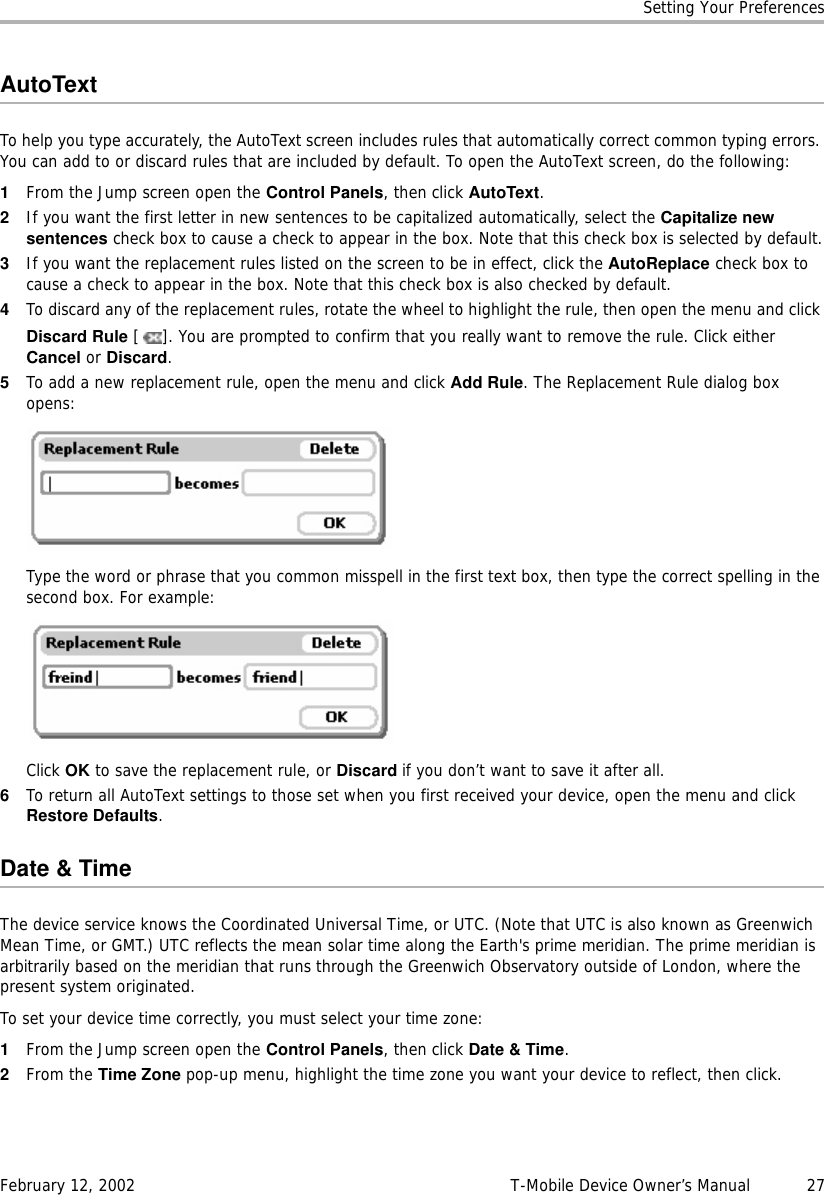 Setting Your PreferencesFebruary 12, 2002 T-Mobile Device Owner’s Manual  27AutoTextTo help you type accurately, the AutoText screen includes rules that automatically correct common typing errors. You can add to or discard rules that are included by default. To open the AutoText screen, do the following:1From the Jump screen open the Control Panels, then click AutoText.2If you want the first letter in new sentences to be capitalized automatically, select the Capitalize newsentences check box to cause a check to appear in the box. Note that this check box is selected by default.3If you want the replacement rules listed on the screen to be in effect, click the AutoReplace check box to cause a check to appear in the box. Note that this check box is also checked by default.4To discard any of the replacement rules, rotate the wheel to highlight the rule, then open the menu and click Discard Rule [ ]. You are prompted to confirm that you really want to remove the rule. Click either Cancel or Discard.5To add a new replacement rule, open the menu and click Add Rule. The Replacement Rule dialog box opens:Type the word or phrase that you common misspell in the first text box, then type the correct spelling in the second box. For example: Click OK to save the replacement rule, or Discard if you don’t want to save it after all.6To return all AutoText settings to those set when you first received your device, open the menu and click Restore Defaults.Date &amp; TimeThe device service knows the Coordinated Universal Time, or UTC. (Note that UTC is also known as Greenwich Mean Time, or GMT.) UTC reflects the mean solar time along the Earth&apos;s prime meridian. The prime meridian is arbitrarily based on the meridian that runs through the Greenwich Observatory outside of London, where the present system originated.To set your device time correctly, you must select your time zone:1From the Jump screen open the Control Panels, then click Date &amp; Time.2From the Time Zone pop-up menu, highlight the time zone you want your device to reflect, then click.