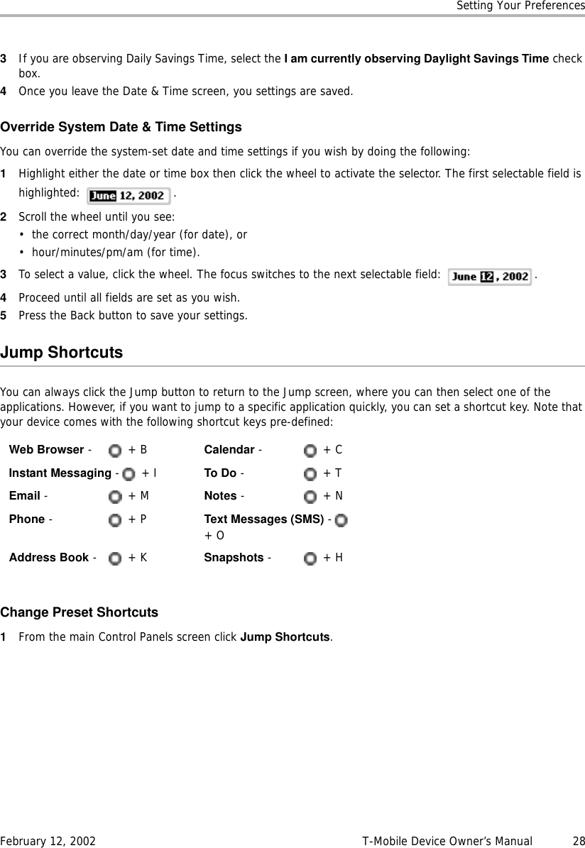 Setting Your PreferencesFebruary 12, 2002 T-Mobile Device Owner’s Manual  283If you are observing Daily Savings Time, select the I am currently observing Daylight Savings Time check box.4Once you leave the Date &amp; Time screen, you settings are saved.Override System Date &amp; Time SettingsYou can override the system-set date and time settings if you wish by doing the following:1Highlight either the date or time box then click the wheel to activate the selector. The first selectable field is highlighted: .2Scroll the wheel until you see:• the correct month/day/year (for date), or • hour/minutes/pm/am (for time).3To select a value, click the wheel. The focus switches to the next selectable field:  .4Proceed until all fields are set as you wish.5Press the Back button to save your settings.Jump ShortcutsYou can always click the Jump button to return to the Jump screen, where you can then select one of the applications. However, if you want to jump to a specific application quickly, you can set a shortcut key. Note that your device comes with the following shortcut keys pre-defined: Change Preset Shortcuts1From the main Control Panels screen click Jump Shortcuts.Web Browser - + B Calendar -   + CInstant Messaging - + I To Do -   + TEmail - + MNotes -   + NPhone -   + P Text Messages (SMS) - + OAddress Book -   + K Snapshots -   + H