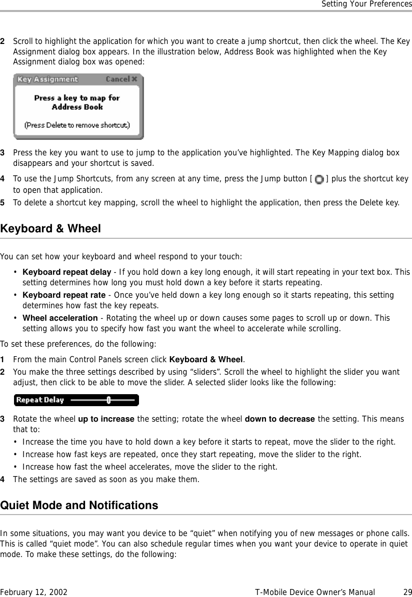 Setting Your PreferencesFebruary 12, 2002 T-Mobile Device Owner’s Manual  292Scroll to highlight the application for which you want to create a jump shortcut, then click the wheel. The Key Assignment dialog box appears. In the illustration below, Address Book was highlighted when the Key Assignment dialog box was opened:3Press the key you want to use to jump to the application you’ve highlighted. The Key Mapping dialog box disappears and your shortcut is saved.4To use the Jump Shortcuts, from any screen at any time, press the Jump button [ ] plus the shortcut key to open that application.5To delete a shortcut key mapping, scroll the wheel to highlight the application, then press the Delete key.Keyboard &amp; WheelYou can set how your keyboard and wheel respond to your touch:•Keyboard repeat delay - If you hold down a key long enough, it will start repeating in your text box. This setting determines how long you must hold down a key before it starts repeating.•Keyboard repeat rate - Once you’ve held down a key long enough so it starts repeating, this setting determines how fast the key repeats.•Wheel acceleration - Rotating the wheel up or down causes some pages to scroll up or down. This setting allows you to specify how fast you want the wheel to accelerate while scrolling.To set these preferences, do the following:1From the main Control Panels screen click Keyboard &amp; Wheel.2You make the three settings described by using “sliders”. Scroll the wheel to highlight the slider you want adjust, then click to be able to move the slider. A selected slider looks like the following:3Rotate the wheel up to increase the setting; rotate the wheel down to decrease the setting. This means that to:• Increase the time you have to hold down a key before it starts to repeat, move the slider to the right.• Increase how fast keys are repeated, once they start repeating, move the slider to the right.• Increase how fast the wheel accelerates, move the slider to the right.4The settings are saved as soon as you make them.Quiet Mode and NotificationsIn some situations, you may want you device to be “quiet” when notifying you of new messages or phone calls. This is called “quiet mode”. You can also schedule regular times when you want your device to operate in quiet mode. To make these settings, do the following: