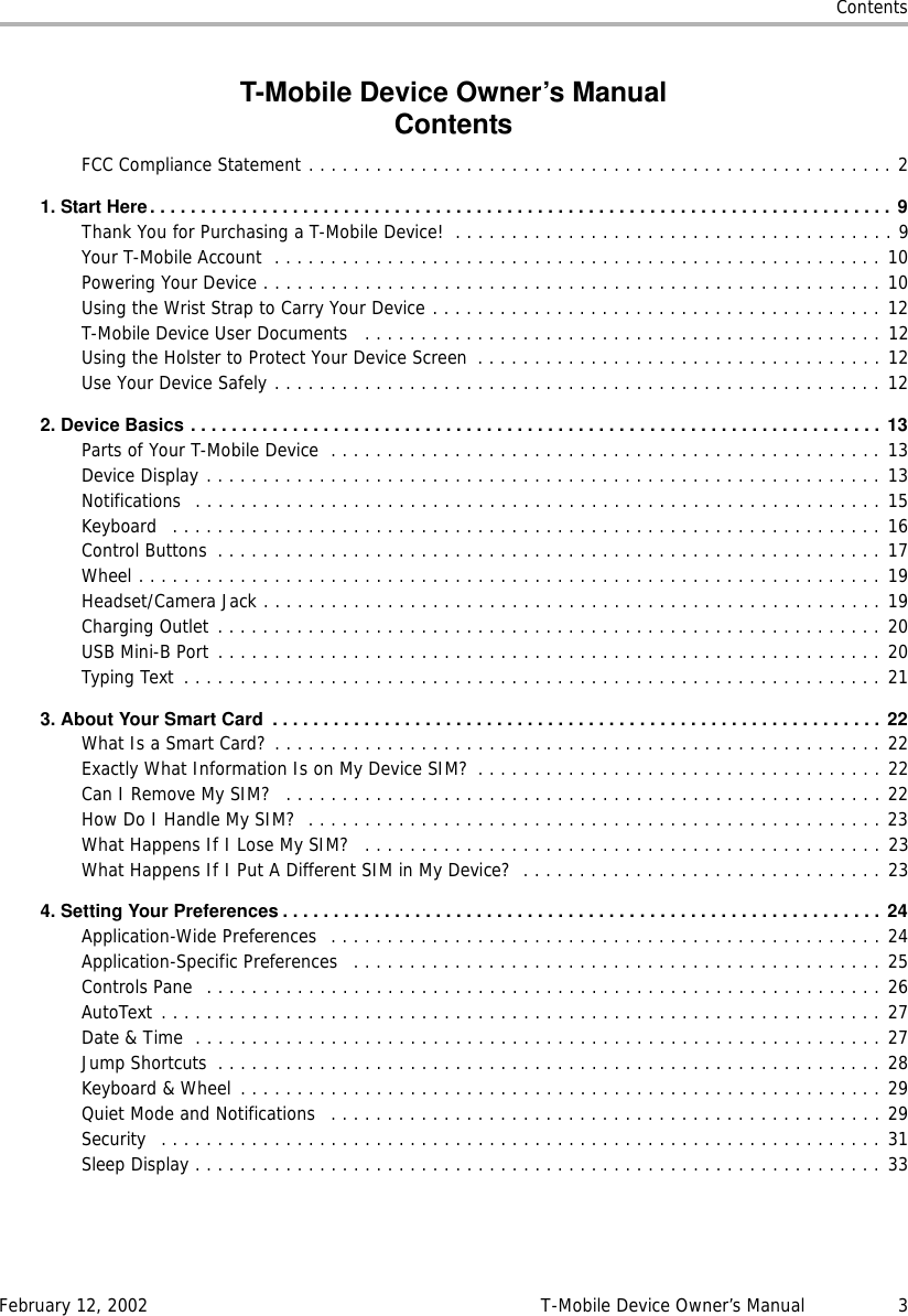 ContentsFebruary 12, 2002 T-Mobile Device Owner’s Manual 3T-Mobile Device Owner’s ManualContentsFCC Compliance Statement . . . . . . . . . . . . . . . . . . . . . . . . . . . . . . . . . . . . . . . . . . . . . . . . . . . . 21.StartHere.........................................................................9Thank You for Purchasing a T-Mobile Device!  . . . . . . . . . . . . . . . . . . . . . . . . . . . . . . . . . . . . . . . 9Your T-Mobile Account  . . . . . . . . . . . . . . . . . . . . . . . . . . . . . . . . . . . . . . . . . . . . . . . . . . . . . . 10Powering Your Device . . . . . . . . . . . . . . . . . . . . . . . . . . . . . . . . . . . . . . . . . . . . . . . . . . . . . . . 10Using the Wrist Strap to Carry Your Device . . . . . . . . . . . . . . . . . . . . . . . . . . . . . . . . . . . . . . . . 12T-Mobile Device User Documents   . . . . . . . . . . . . . . . . . . . . . . . . . . . . . . . . . . . . . . . . . . . . . . 12Using the Holster to Protect Your Device Screen  . . . . . . . . . . . . . . . . . . . . . . . . . . . . . . . . . . . . 12Use Your Device Safely . . . . . . . . . . . . . . . . . . . . . . . . . . . . . . . . . . . . . . . . . . . . . . . . . . . . . . 122.DeviceBasics.................................................................... 13Parts of Your T-Mobile Device  . . . . . . . . . . . . . . . . . . . . . . . . . . . . . . . . . . . . . . . . . . . . . . . . . 13Device Display . . . . . . . . . . . . . . . . . . . . . . . . . . . . . . . . . . . . . . . . . . . . . . . . . . . . . . . . . . . . 13Notifications  . . . . . . . . . . . . . . . . . . . . . . . . . . . . . . . . . . . . . . . . . . . . . . . . . . . . . . . . . . . . . 15Keyboard   . . . . . . . . . . . . . . . . . . . . . . . . . . . . . . . . . . . . . . . . . . . . . . . . . . . . . . . . . . . . . . . 16Control Buttons  . . . . . . . . . . . . . . . . . . . . . . . . . . . . . . . . . . . . . . . . . . . . . . . . . . . . . . . . . . . 17Wheel . . . . . . . . . . . . . . . . . . . . . . . . . . . . . . . . . . . . . . . . . . . . . . . . . . . . . . . . . . . . . . . . . . 19Headset/Camera Jack . . . . . . . . . . . . . . . . . . . . . . . . . . . . . . . . . . . . . . . . . . . . . . . . . . . . . . . 19Charging Outlet . . . . . . . . . . . . . . . . . . . . . . . . . . . . . . . . . . . . . . . . . . . . . . . . . . . . . . . . . . . 20USB Mini-B Port . . . . . . . . . . . . . . . . . . . . . . . . . . . . . . . . . . . . . . . . . . . . . . . . . . . . . . . . . . . 20Typing Text  . . . . . . . . . . . . . . . . . . . . . . . . . . . . . . . . . . . . . . . . . . . . . . . . . . . . . . . . . . . . . . 213.AboutYourSmartCard ............................................................ 22What Is a Smart Card? . . . . . . . . . . . . . . . . . . . . . . . . . . . . . . . . . . . . . . . . . . . . . . . . . . . . . . 22Exactly What Information Is on My Device SIM?  . . . . . . . . . . . . . . . . . . . . . . . . . . . . . . . . . . . . 22Can I Remove My SIM?   . . . . . . . . . . . . . . . . . . . . . . . . . . . . . . . . . . . . . . . . . . . . . . . . . . . . . 22How Do I Handle My SIM?  . . . . . . . . . . . . . . . . . . . . . . . . . . . . . . . . . . . . . . . . . . . . . . . . . . . 23What Happens If I Lose My SIM?   . . . . . . . . . . . . . . . . . . . . . . . . . . . . . . . . . . . . . . . . . . . . . . 23What Happens If I Put A Different SIM in My Device?  . . . . . . . . . . . . . . . . . . . . . . . . . . . . . . . . 234.SettingYourPreferences...........................................................24Application-Wide Preferences  . . . . . . . . . . . . . . . . . . . . . . . . . . . . . . . . . . . . . . . . . . . . . . . . . 24Application-Specific Preferences   . . . . . . . . . . . . . . . . . . . . . . . . . . . . . . . . . . . . . . . . . . . . . . . 25Controls Pane  . . . . . . . . . . . . . . . . . . . . . . . . . . . . . . . . . . . . . . . . . . . . . . . . . . . . . . . . . . . . 26AutoText . . . . . . . . . . . . . . . . . . . . . . . . . . . . . . . . . . . . . . . . . . . . . . . . . . . . . . . . . . . . . . . . 27Date &amp; Time  . . . . . . . . . . . . . . . . . . . . . . . . . . . . . . . . . . . . . . . . . . . . . . . . . . . . . . . . . . . . . 27Jump Shortcuts  . . . . . . . . . . . . . . . . . . . . . . . . . . . . . . . . . . . . . . . . . . . . . . . . . . . . . . . . . . . 28Keyboard &amp; Wheel  . . . . . . . . . . . . . . . . . . . . . . . . . . . . . . . . . . . . . . . . . . . . . . . . . . . . . . . . . 29Quiet Mode and Notifications   . . . . . . . . . . . . . . . . . . . . . . . . . . . . . . . . . . . . . . . . . . . . . . . . . 29Security   . . . . . . . . . . . . . . . . . . . . . . . . . . . . . . . . . . . . . . . . . . . . . . . . . . . . . . . . . . . . . . . . 31Sleep Display . . . . . . . . . . . . . . . . . . . . . . . . . . . . . . . . . . . . . . . . . . . . . . . . . . . . . . . . . . . . . 33