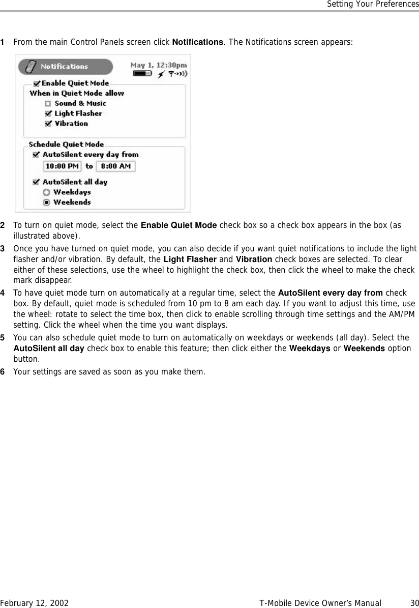 Setting Your PreferencesFebruary 12, 2002 T-Mobile Device Owner’s Manual  301From the main Control Panels screen click Notifications. The Notifications screen appears:2To turn on quiet mode, select the Enable Quiet Mode check box so a check box appears in the box (as illustrated above).3Once you have turned on quiet mode, you can also decide if you want quiet notifications to include the light flasher and/or vibration. By default, the Light Flasher and Vibration check boxes are selected. To clear either of these selections, use the wheel to highlight the check box, then click the wheel to make the check mark disappear.4To have quiet mode turn on automatically at a regular time, select the AutoSilent every day from check box. By default, quiet mode is scheduled from 10 pm to 8 am each day. If you want to adjust this time, use the wheel: rotate to select the time box, then click to enable scrolling through time settings and the AM/PM setting. Click the wheel when the time you want displays.5You can also schedule quiet mode to turn on automatically on weekdays or weekends (all day). Select the AutoSilent all day check box to enable this feature; then click either the Weekdays or Weekends option button.6Your settings are saved as soon as you make them.