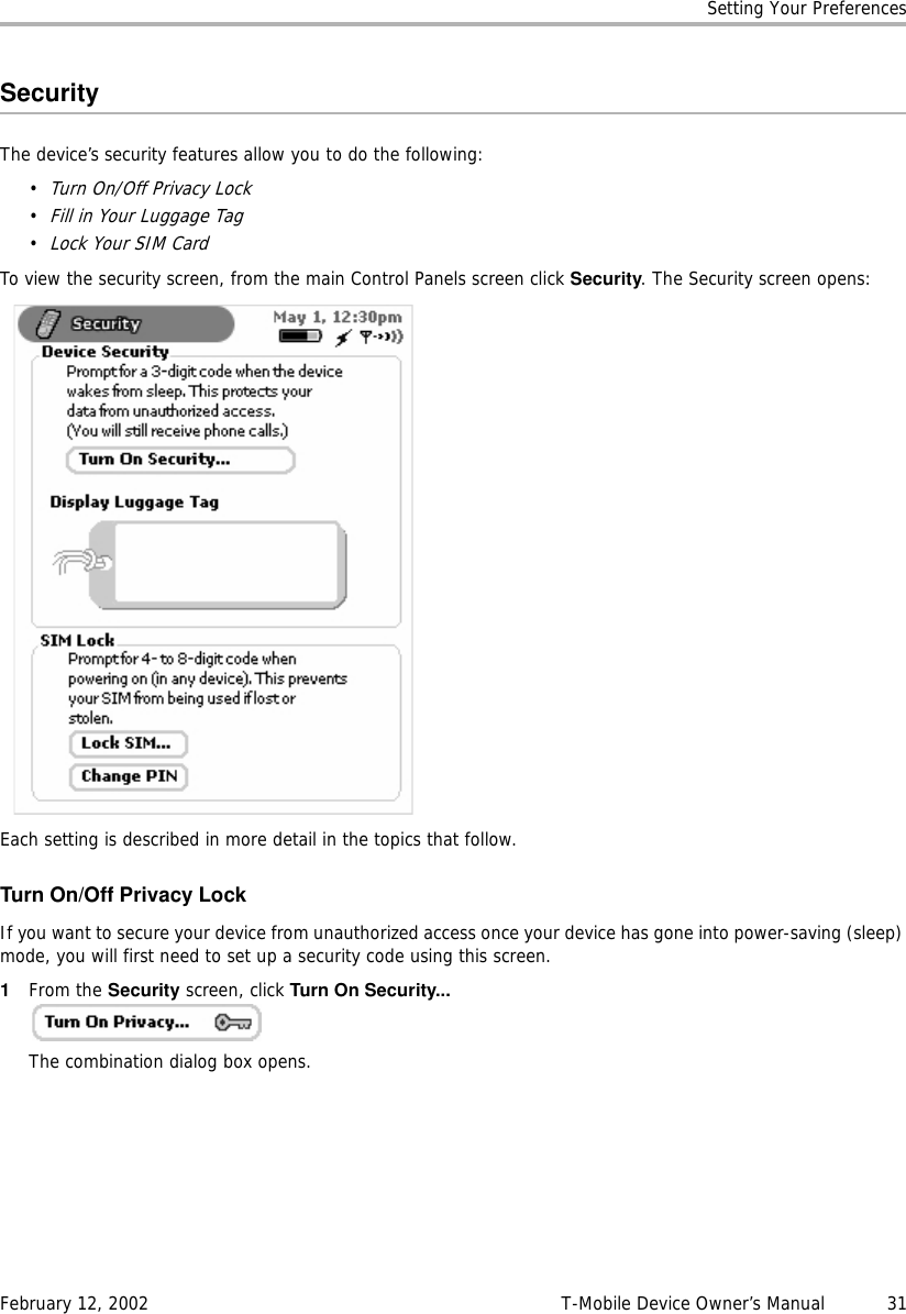 Setting Your PreferencesFebruary 12, 2002 T-Mobile Device Owner’s Manual  31SecurityThe device’s security features allow you to do the following:•Turn On/Off Privacy Lock•Fill in Your Luggage Tag•Lock Your SIM CardTo view the security screen, from the main Control Panels screen click Security. The Security screen opens:Each setting is described in more detail in the topics that follow.Turn On/Off Privacy LockIf you want to secure your device from unauthorized access once your device has gone into power-saving (sleep) mode, you will first need to set up a security code using this screen.1From the Security screen, click Turn On Security... The combination dialog box opens.