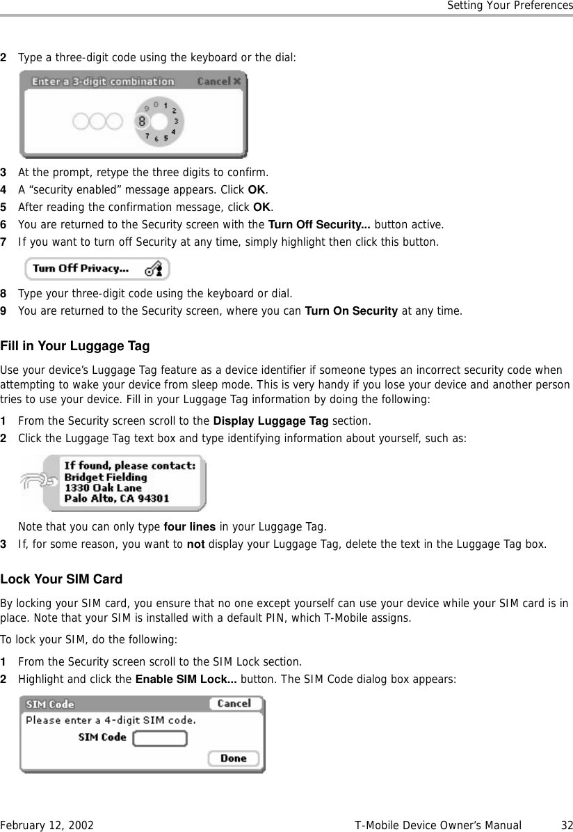 Setting Your PreferencesFebruary 12, 2002 T-Mobile Device Owner’s Manual  322Type a three-digit code using the keyboard or the dial:3At the prompt, retype the three digits to confirm.4A “security enabled” message appears. Click OK.5After reading the confirmation message, click OK.6You are returned to the Security screen with the Turn Off Security... button active.7If you want to turn off Security at any time, simply highlight then click this button.8Type your three-digit code using the keyboard or dial.9You are returned to the Security screen, where you can Turn On Security at any time.Fill in Your Luggage TagUse your device’s Luggage Tag feature as a device identifier if someone types an incorrect security code when attempting to wake your device from sleep mode. This is very handy if you lose your device and another person tries to use your device. Fill in your Luggage Tag information by doing the following:1From the Security screen scroll to the Display Luggage Tag section.2Click the Luggage Tag text box and type identifying information about yourself, such as:Note that you can only type four lines in your Luggage Tag.3If, for some reason, you want to not display your Luggage Tag, delete the text in the Luggage Tag box.Lock Your SIM CardBy locking your SIM card, you ensure that no one except yourself can use your device while your SIM card is in place. Note that your SIM is installed with a default PIN, which T-Mobile assigns. To lock your SIM, do the following:1From the Security screen scroll to the SIM Lock section. 2Highlight and click the Enable SIM Lock... button. The SIM Code dialog box appears: