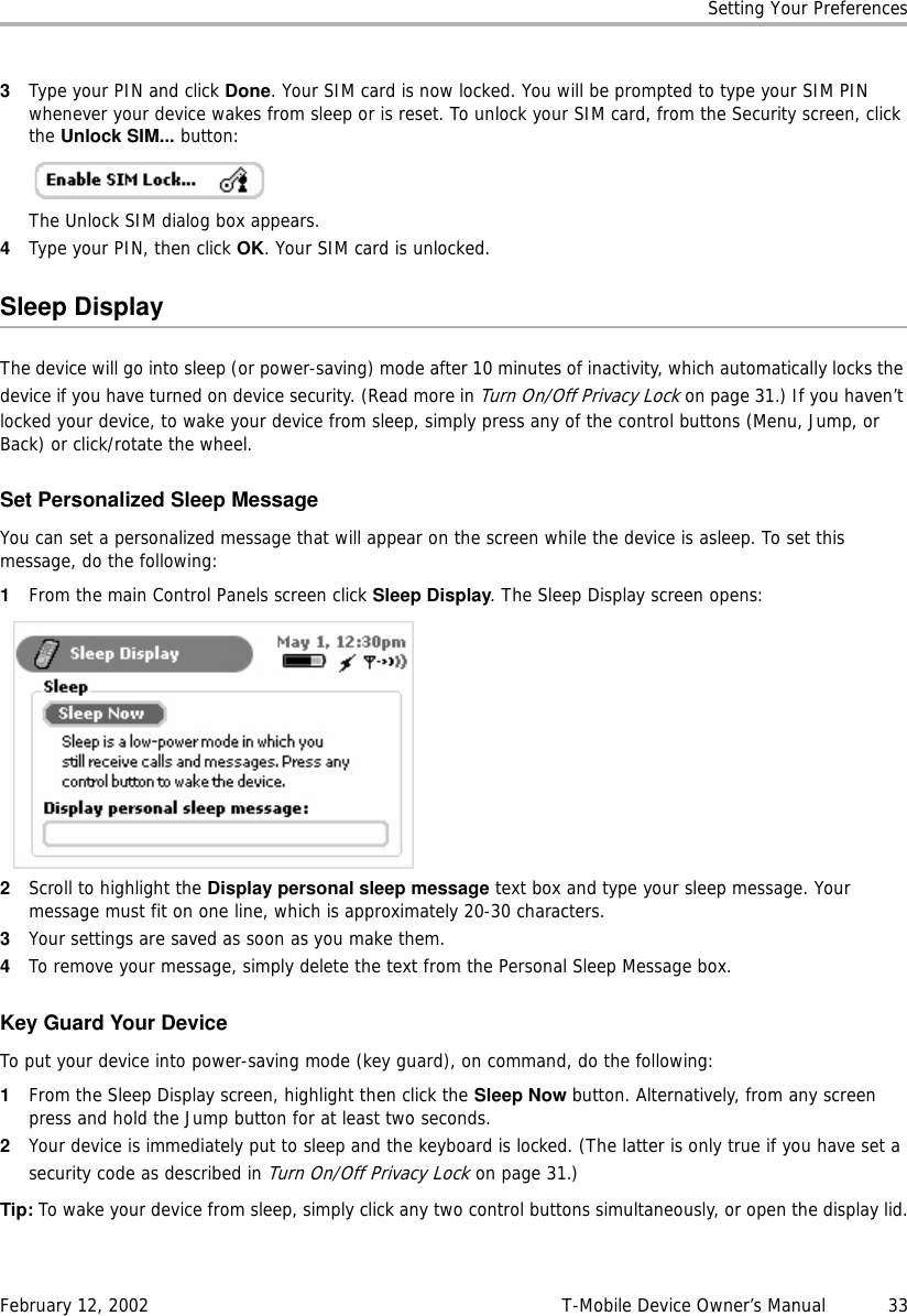 Setting Your PreferencesFebruary 12, 2002 T-Mobile Device Owner’s Manual  333Type your PIN and click Done. Your SIM card is now locked. You will be prompted to type your SIM PIN whenever your device wakes from sleep or is reset. To unlock your SIM card, from the Security screen, click the Unlock SIM... button:The Unlock SIM dialog box appears.4Type your PIN, then click OK. Your SIM card is unlocked.Sleep DisplayThe device will go into sleep (or power-saving) mode after 10 minutes of inactivity, which automatically locks the device if you have turned on device security. (Read more in Turn On/Off Privacy Lockon page 31.) If you haven’t locked your device, to wake your device from sleep, simply press any of the control buttons (Menu, Jump, or Back) or click/rotate the wheel.Set Personalized Sleep MessageYou can set a personalized message that will appear on the screen while the device is asleep. To set this message, do the following:1From the main Control Panels screen click Sleep Display. The Sleep Display screen opens:2Scroll to highlight the Display personal sleep message text box and type your sleep message. Your message must fit on one line, which is approximately 20-30 characters.3Your settings are saved as soon as you make them.4To remove your message, simply delete the text from the Personal Sleep Message box.Key Guard Your DeviceTo put your device into power-saving mode (key guard), on command, do the following:1From the Sleep Display screen, highlight then click the Sleep Now button. Alternatively, from any screen press and hold the Jump button for at least two seconds.2Your device is immediately put to sleep and the keyboard is locked. (The latter is only true if you have set a security code as described in Turn On/Off Privacy Lockon page 31.)Tip: To wake your device from sleep, simply click any two control buttons simultaneously, or open the display lid.