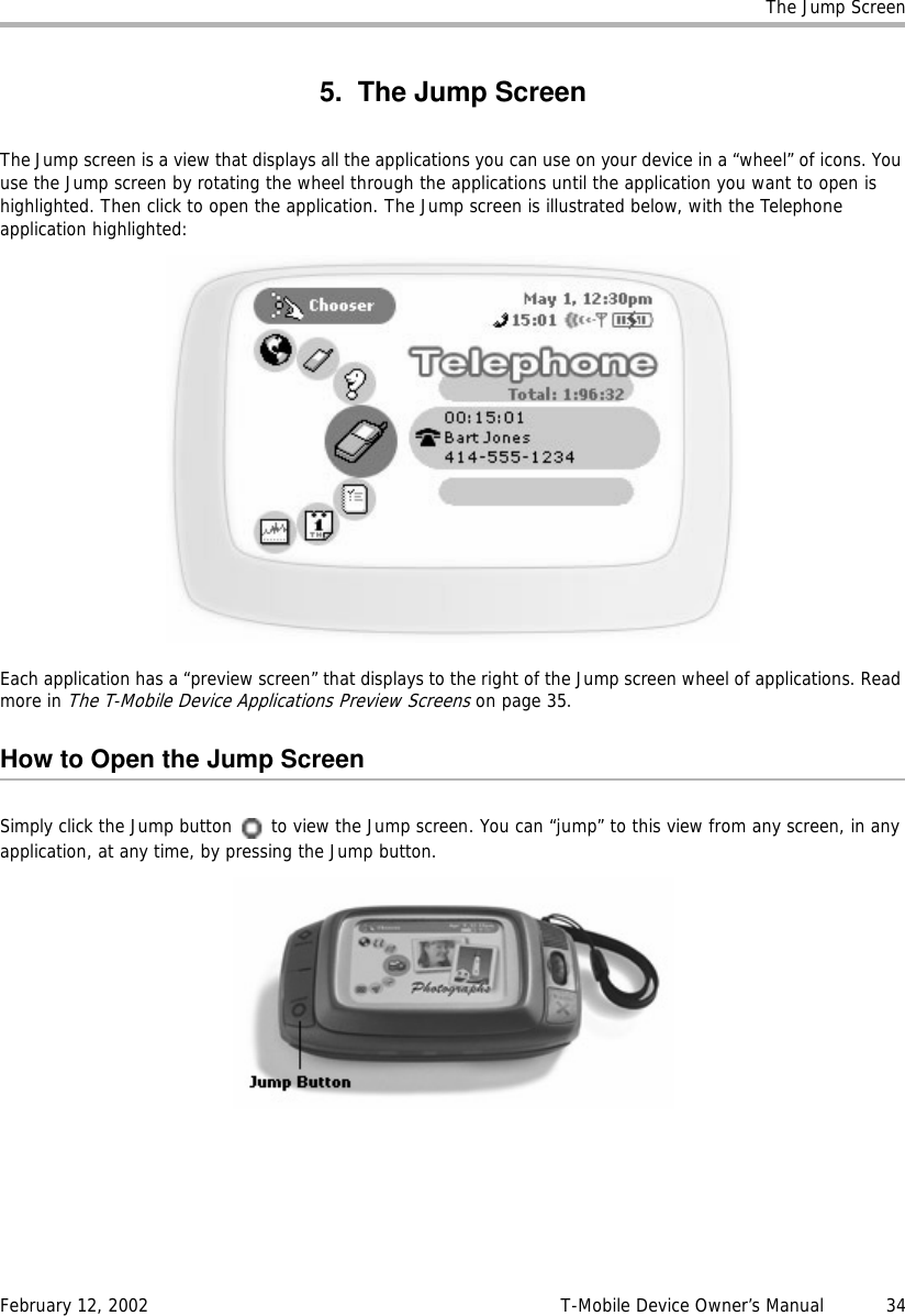 The Jump ScreenFebruary 12, 2002 T-Mobile Device Owner’s Manual  345. The Jump ScreenThe Jump screen is a view that displays all the applications you can use on your device in a “wheel” of icons. You use the Jump screen by rotating the wheel through the applications until the application you want to open is highlighted. Then click to open the application. The Jump screen is illustrated below, with the Telephone application highlighted:Each application has a “preview screen” that displays to the right of the Jump screen wheel of applications. Read more in The T-Mobile Device Applications Preview Screens on page 35.How to Open the Jump ScreenSimply click the Jump button   to view the Jump screen. You can “jump” to this view from any screen, in any application, at any time, by pressing the Jump button.