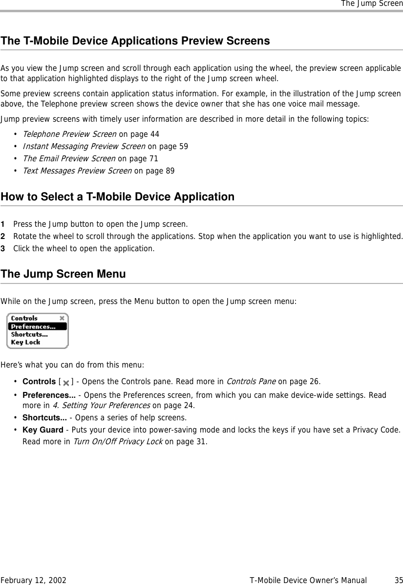 The Jump ScreenFebruary 12, 2002 T-Mobile Device Owner’s Manual  35The T-Mobile Device Applications Preview ScreensAs you view the Jump screen and scroll through each application using the wheel, the preview screen applicable to that application highlighted displays to the right of the Jump screen wheel. Some preview screens contain application status information. For example, in the illustration of the Jump screen above, the Telephone preview screen shows the device owner that she has one voice mail message. Jump preview screens with timely user information are described in more detail in the following topics:•Telephone Preview Screen on page 44•Instant Messaging Preview Screen on page 59•The Email Preview Screen on page 71•Text Messages Preview Screen on page 89How to Select a T-Mobile Device Application1Press the Jump button to open the Jump screen.2Rotate the wheel to scroll through the applications. Stop when the application you want to use is highlighted.3Click the wheel to open the application.The Jump Screen MenuWhile on the Jump screen, press the Menu button to open the Jump screen menu:Here’s what you can do from this menu:•Controls [ ] - Opens the Controls pane. Read more in Controls Pane on page 26.•Preferences... - Opens the Preferences screen, from which you can make device-wide settings. Read more in 4. Setting Your Preferences on page 24.•Shortcuts... - Opens a series of help screens.•Key Guard - Puts your device into power-saving mode and locks the keys if you have set a Privacy Code. Read more in Turn On/Off Privacy Lock on page 31.