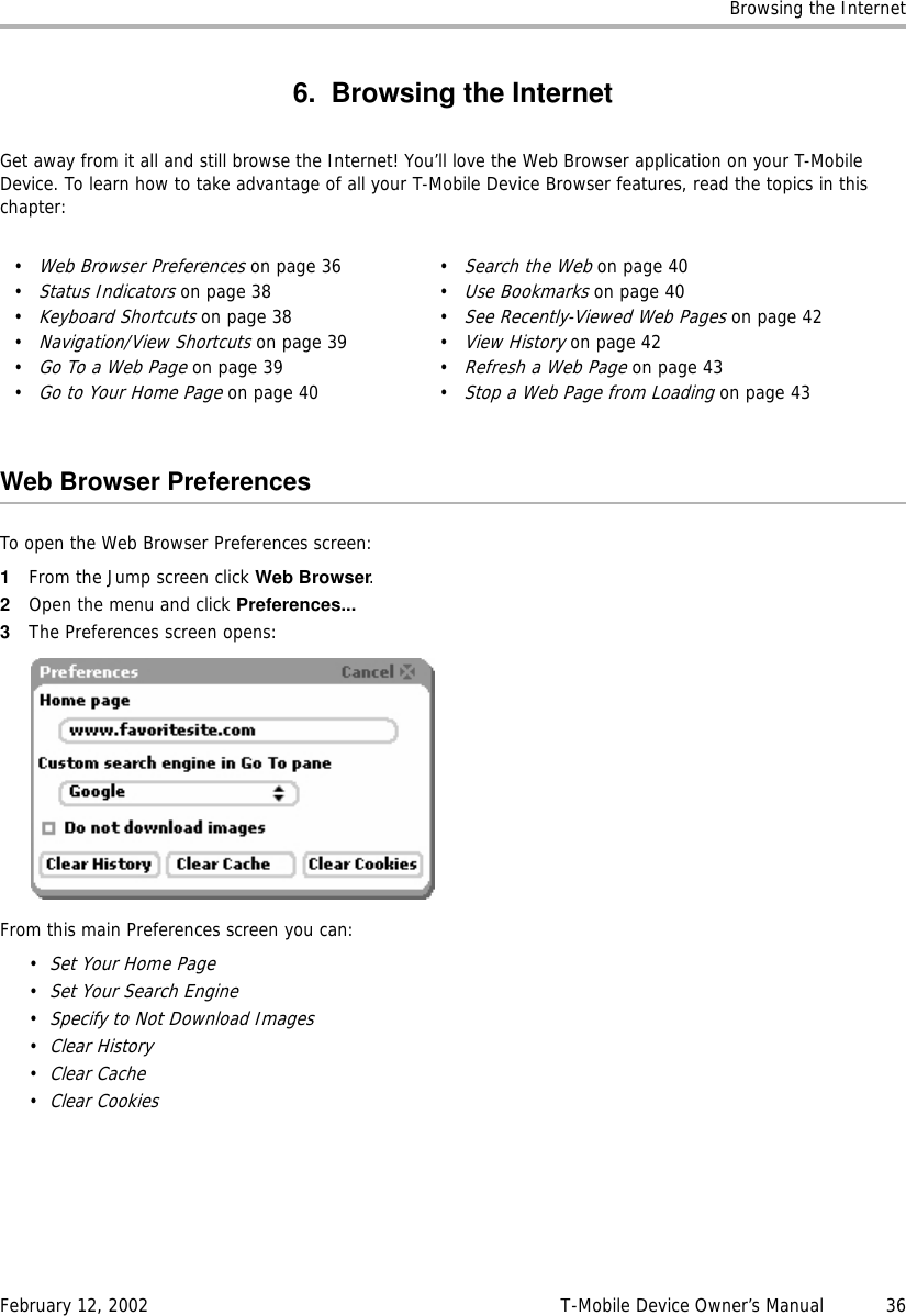 Browsing the InternetFebruary 12, 2002 T-Mobile Device Owner’s Manual  366. Browsing the InternetGet away from it all and still browse the Internet! You’ll love the Web Browser application on your T-Mobile Device. To learn how to take advantage of all your T-Mobile Device Browser features, read the topics in this chapter:Web Browser PreferencesTo open the Web Browser Preferences screen:1From the Jump screen click Web Browser.2Open the menu and click Preferences...3The Preferences screen opens:From this main Preferences screen you can:•Set Your Home Page•Set Your Search Engine•Specify to Not Download Images•Clear History•Clear Cache•Clear Cookies•Web Browser Preferences on page 36•Status Indicators on page 38•Keyboard Shortcuts on page 38•Navigation/View Shortcuts on page 39•Go To a Web Page on page 39•Go to Your Home Page on page 40•Search the Web on page 40•Use Bookmarks on page 40•See Recently-Viewed Web Pages on page 42•View History on page 42•Refresh a Web Page on page 43•Stop a Web Page from Loading on page 43