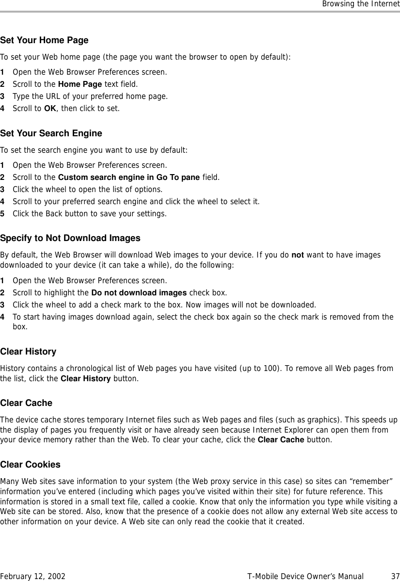 Browsing the InternetFebruary 12, 2002 T-Mobile Device Owner’s Manual  37Set Your Home PageTo set your Web home page (the page you want the browser to open by default):1Open the Web Browser Preferences screen.2Scroll to the Home Page text field.3Type the URL of your preferred home page.4Scroll to OK, then click to set.Set Your Search EngineTo set the search engine you want to use by default:1Open the Web Browser Preferences screen.2Scroll to the Custom search engine in Go To pane field.3Click the wheel to open the list of options.4Scroll to your preferred search engine and click the wheel to select it.5Click the Back button to save your settings.Specify to Not Download ImagesBy default, the Web Browser will download Web images to your device. If you do not want to have images downloaded to your device (it can take a while), do the following:1Open the Web Browser Preferences screen.2Scroll to highlight the Do not download images check box.3Click the wheel to add a check mark to the box. Now images will not be downloaded.4To start having images download again, select the check box again so the check mark is removed from the box.Clear HistoryHistory contains a chronological list of Web pages you have visited (up to 100). To remove all Web pages from the list, click the Clear History button.Clear CacheThe device cache stores temporary Internet files such as Web pages and files (such as graphics). This speeds up the display of pages you frequently visit or have already seen because Internet Explorer can open them from your device memory rather than the Web. To clear your cache, click the Clear Cache button.Clear CookiesMany Web sites save information to your system (the Web proxy service in this case) so sites can “remember” information you’ve entered (including which pages you’ve visited within their site) for future reference. This information is stored in a small text file, called a cookie. Know that only the information you type while visiting a Web site can be stored. Also, know that the presence of a cookie does not allow any external Web site access to other information on your device. A Web site can only read the cookie that it created. 