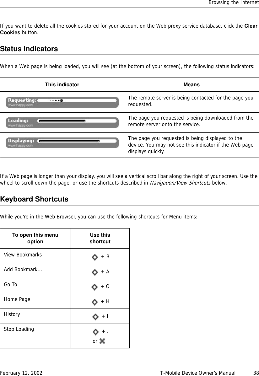 Browsing the InternetFebruary 12, 2002 T-Mobile Device Owner’s Manual  38If you want to delete all the cookies stored for your account on the Web proxy service database, click the ClearCookies button.Status IndicatorsWhen a Web page is being loaded, you will see (at the bottom of your screen), the following status indicators:If a Web page is longer than your display, you will see a vertical scroll bar along the right of your screen. Use the wheel to scroll down the page, or use the shortcuts described in Navigation/View Shortcuts below.Keyboard ShortcutsWhile you’re in the Web Browser, you can use the following shortcuts for Menu items:This indicator MeansThe remote server is being contacted for the page you requested.The page you requested is being downloaded from the remote server onto the service.The page you requested is being displayed to the device. You may not see this indicator if the Web page displays quickly.To open this menuoption Use thisshortcutView Bookmarks  + BAdd Bookmark...  + AGo To  + OHome Page  + HHistory  + IStop Loading  + .or 