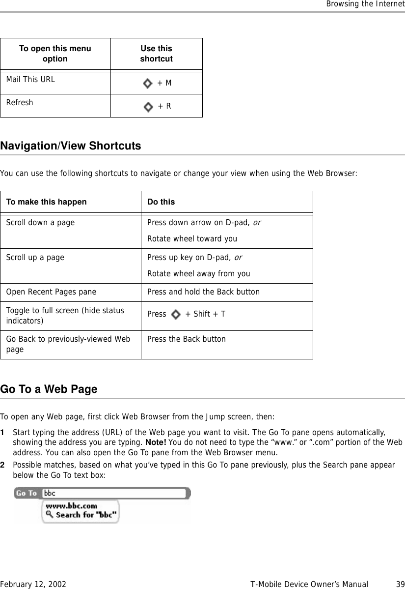 Browsing the InternetFebruary 12, 2002 T-Mobile Device Owner’s Manual  39Navigation/View ShortcutsYou can use the following shortcuts to navigate or change your view when using the Web Browser:Go To a Web PageTo open any Web page, first click Web Browser from the Jump screen, then:1Start typing the address (URL) of the Web page you want to visit. The Go To pane opens automatically, showing the address you are typing. Note! You do not need to type the “www.” or “.com” portion of the Web address. You can also open the Go To pane from the Web Browser menu.2Possible matches, based on what you’ve typed in this Go To pane previously, plus the Search pane appear below the Go To text box:Mail This URL  + MRefresh  + RTo make this happen Do thisScroll down a page Press down arrow on D-pad, orRotate wheel toward youScroll up a page Press up key on D-pad, orRotate wheel away from youOpen Recent Pages pane Press and hold the Back buttonToggle to full screen (hide status indicators) Press  + Shift + TGo Back to previously-viewed Web page Press the Back buttonTo open this menuoption Use thisshortcut