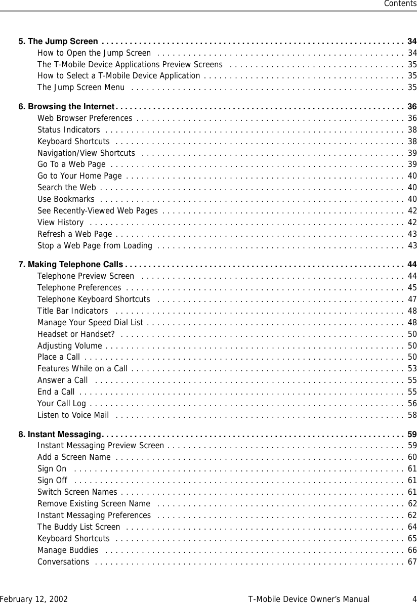 ContentsFebruary 12, 2002 T-Mobile Device Owner’s Manual 45.TheJumpScreen ................................................................. 34How to Open the Jump Screen  . . . . . . . . . . . . . . . . . . . . . . . . . . . . . . . . . . . . . . . . . . . . . . . . 34The T-Mobile Device Applications Preview Screens  . . . . . . . . . . . . . . . . . . . . . . . . . . . . . . . . . . 35How to Select a T-Mobile Device Application . . . . . . . . . . . . . . . . . . . . . . . . . . . . . . . . . . . . . . . 35The Jump Screen Menu  . . . . . . . . . . . . . . . . . . . . . . . . . . . . . . . . . . . . . . . . . . . . . . . . . . . . . 356.BrowsingtheInternet.............................................................. 36Web Browser Preferences . . . . . . . . . . . . . . . . . . . . . . . . . . . . . . . . . . . . . . . . . . . . . . . . . . . . 36Status Indicators  . . . . . . . . . . . . . . . . . . . . . . . . . . . . . . . . . . . . . . . . . . . . . . . . . . . . . . . . . . 38Keyboard Shortcuts  . . . . . . . . . . . . . . . . . . . . . . . . . . . . . . . . . . . . . . . . . . . . . . . . . . . . . . . . 38Navigation/View Shortcuts  . . . . . . . . . . . . . . . . . . . . . . . . . . . . . . . . . . . . . . . . . . . . . . . . . . . 39Go To a Web Page  . . . . . . . . . . . . . . . . . . . . . . . . . . . . . . . . . . . . . . . . . . . . . . . . . . . . . . . . . 39Go to Your Home Page . . . . . . . . . . . . . . . . . . . . . . . . . . . . . . . . . . . . . . . . . . . . . . . . . . . . . . 40Search the Web . . . . . . . . . . . . . . . . . . . . . . . . . . . . . . . . . . . . . . . . . . . . . . . . . . . . . . . . . . . 40Use Bookmarks  . . . . . . . . . . . . . . . . . . . . . . . . . . . . . . . . . . . . . . . . . . . . . . . . . . . . . . . . . . . 40See Recently-Viewed Web Pages  . . . . . . . . . . . . . . . . . . . . . . . . . . . . . . . . . . . . . . . . . . . . . . . 42View History  . . . . . . . . . . . . . . . . . . . . . . . . . . . . . . . . . . . . . . . . . . . . . . . . . . . . . . . . . . . . . 42Refresh a Web Page . . . . . . . . . . . . . . . . . . . . . . . . . . . . . . . . . . . . . . . . . . . . . . . . . . . . . . . . 43Stop a Web Page from Loading  . . . . . . . . . . . . . . . . . . . . . . . . . . . . . . . . . . . . . . . . . . . . . . . . 437.MakingTelephoneCalls............................................................44Telephone Preview Screen  . . . . . . . . . . . . . . . . . . . . . . . . . . . . . . . . . . . . . . . . . . . . . . . . . . . 44Telephone Preferences  . . . . . . . . . . . . . . . . . . . . . . . . . . . . . . . . . . . . . . . . . . . . . . . . . . . . . . 45Telephone Keyboard Shortcuts   . . . . . . . . . . . . . . . . . . . . . . . . . . . . . . . . . . . . . . . . . . . . . . . . 47Title Bar Indicators   . . . . . . . . . . . . . . . . . . . . . . . . . . . . . . . . . . . . . . . . . . . . . . . . . . . . . . . . 48Manage Your Speed Dial List . . . . . . . . . . . . . . . . . . . . . . . . . . . . . . . . . . . . . . . . . . . . . . . . . . 48Headset or Handset?  . . . . . . . . . . . . . . . . . . . . . . . . . . . . . . . . . . . . . . . . . . . . . . . . . . . . . . . 50Adjusting Volume . . . . . . . . . . . . . . . . . . . . . . . . . . . . . . . . . . . . . . . . . . . . . . . . . . . . . . . . . . 50Place a Call  . . . . . . . . . . . . . . . . . . . . . . . . . . . . . . . . . . . . . . . . . . . . . . . . . . . . . . . . . . . . . . 50Features While on a Call . . . . . . . . . . . . . . . . . . . . . . . . . . . . . . . . . . . . . . . . . . . . . . . . . . . . . 53Answer a Call   . . . . . . . . . . . . . . . . . . . . . . . . . . . . . . . . . . . . . . . . . . . . . . . . . . . . . . . . . . . . 55End a Call  . . . . . . . . . . . . . . . . . . . . . . . . . . . . . . . . . . . . . . . . . . . . . . . . . . . . . . . . . . . . . . . 55Your Call Log . . . . . . . . . . . . . . . . . . . . . . . . . . . . . . . . . . . . . . . . . . . . . . . . . . . . . . . . . . . . . 56Listen to Voice Mail  . . . . . . . . . . . . . . . . . . . . . . . . . . . . . . . . . . . . . . . . . . . . . . . . . . . . . . . . 588. Instant Messaging................................................................. 59Instant Messaging Preview Screen . . . . . . . . . . . . . . . . . . . . . . . . . . . . . . . . . . . . . . . . . . . . . . 59Add a Screen Name  . . . . . . . . . . . . . . . . . . . . . . . . . . . . . . . . . . . . . . . . . . . . . . . . . . . . . . . . 60Sign On   . . . . . . . . . . . . . . . . . . . . . . . . . . . . . . . . . . . . . . . . . . . . . . . . . . . . . . . . . . . . . . . . 61Sign Off  . . . . . . . . . . . . . . . . . . . . . . . . . . . . . . . . . . . . . . . . . . . . . . . . . . . . . . . . . . . . . . . . 61Switch Screen Names . . . . . . . . . . . . . . . . . . . . . . . . . . . . . . . . . . . . . . . . . . . . . . . . . . . . . . . 61Remove Existing Screen Name  . . . . . . . . . . . . . . . . . . . . . . . . . . . . . . . . . . . . . . . . . . . . . . . . 62Instant Messaging Preferences  . . . . . . . . . . . . . . . . . . . . . . . . . . . . . . . . . . . . . . . . . . . . . . . . 62The Buddy List Screen  . . . . . . . . . . . . . . . . . . . . . . . . . . . . . . . . . . . . . . . . . . . . . . . . . . . . . . 64Keyboard Shortcuts  . . . . . . . . . . . . . . . . . . . . . . . . . . . . . . . . . . . . . . . . . . . . . . . . . . . . . . . . 65Manage Buddies   . . . . . . . . . . . . . . . . . . . . . . . . . . . . . . . . . . . . . . . . . . . . . . . . . . . . . . . . . . 66Conversations  . . . . . . . . . . . . . . . . . . . . . . . . . . . . . . . . . . . . . . . . . . . . . . . . . . . . . . . . . . . . 67