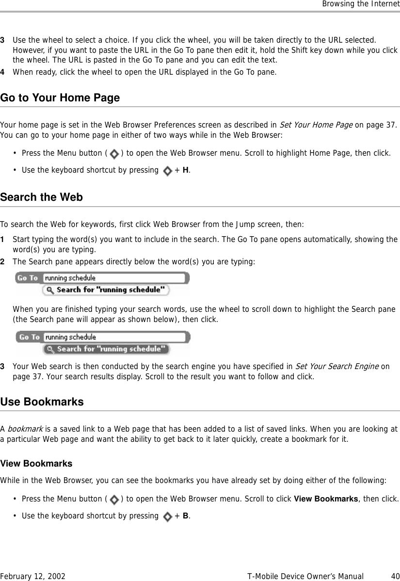 Browsing the InternetFebruary 12, 2002 T-Mobile Device Owner’s Manual  403Use the wheel to select a choice. If you click the wheel, you will be taken directly to the URL selected. However, if you want to paste the URL in the Go To pane then edit it, hold the Shift key down while you click the wheel. The URL is pasted in the Go To pane and you can edit the text.4When ready, click the wheel to open the URL displayed in the Go To pane.Go to Your Home PageYour home page is set in the Web Browser Preferences screen as described in Set Your Home Page on page 37. You can go to your home page in either of two ways while in the Web Browser:• Press the Menu button ( ) to open the Web Browser menu. Scroll to highlight Home Page, then click.• Use the keyboard shortcut by pressing  + H.Search the WebTo search the Web for keywords, first click Web Browser from the Jump screen, then:1Start typing the word(s) you want to include in the search. The Go To pane opens automatically, showing the word(s) you are typing.2The Search pane appears directly below the word(s) you are typing:When you are finished typing your search words, use the wheel to scroll down to highlight the Search pane (the Search pane will appear as shown below), then click.3Your Web search is then conducted by the search engine you have specified in Set Your Search Engine on page 37. Your search results display. Scroll to the result you want to follow and click.Use BookmarksA bookmark is a saved link to a Web page that has been added to a list of saved links. When you are looking at a particular Web page and want the ability to get back to it later quickly, create a bookmark for it.View BookmarksWhile in the Web Browser, you can see the bookmarks you have already set by doing either of the following:• Press the Menu button ( ) to open the Web Browser menu. Scroll to click View Bookmarks, then click.• Use the keyboard shortcut by pressing  + B.