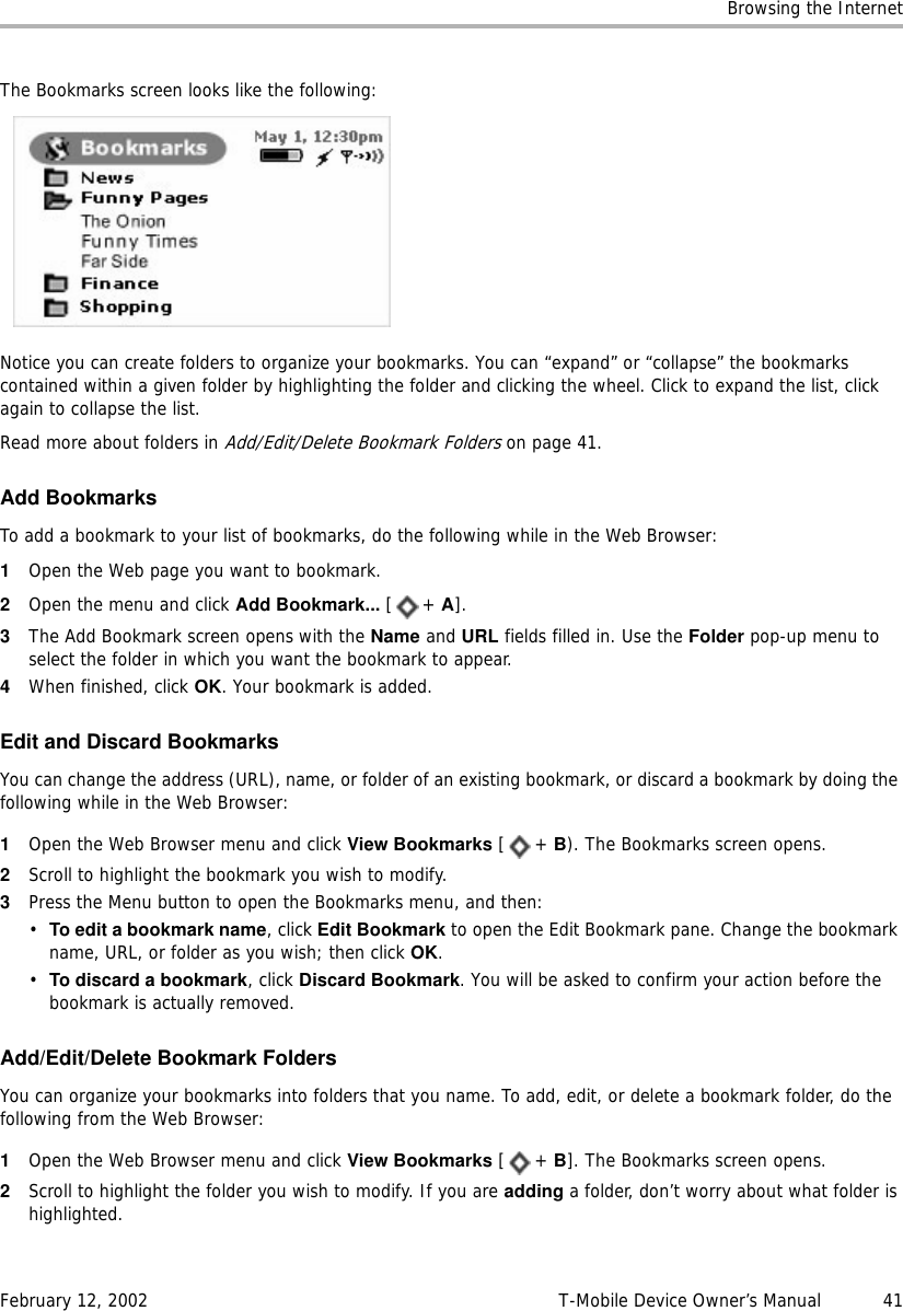 Browsing the InternetFebruary 12, 2002 T-Mobile Device Owner’s Manual  41The Bookmarks screen looks like the following:Notice you can create folders to organize your bookmarks. You can “expand” or “collapse” the bookmarks contained within a given folder by highlighting the folder and clicking the wheel. Click to expand the list, click again to collapse the list.Read more about folders in Add/Edit/Delete Bookmark Folders on page 41. Add BookmarksTo add a bookmark to your list of bookmarks, do the following while in the Web Browser:1Open the Web page you want to bookmark.2Open the menu and click Add Bookmark... [+ A].3The Add Bookmark screen opens with the Name and URL fields filled in. Use the Folder pop-up menu to select the folder in which you want the bookmark to appear.4When finished, click OK. Your bookmark is added.Edit and Discard BookmarksYou can change the address (URL), name, or folder of an existing bookmark, or discard a bookmark by doing the following while in the Web Browser:1Open the Web Browser menu and click View Bookmarks [+ B). The Bookmarks screen opens.2Scroll to highlight the bookmark you wish to modify. 3Press the Menu button to open the Bookmarks menu, and then:•To edit a bookmark name, click Edit Bookmark to open the Edit Bookmark pane. Change the bookmark name, URL, or folder as you wish; then click OK.•To discard a bookmark, click Discard Bookmark. You will be asked to confirm your action before the bookmark is actually removed.Add/Edit/Delete Bookmark FoldersYou can organize your bookmarks into folders that you name. To add, edit, or delete a bookmark folder, do the following from the Web Browser:1Open the Web Browser menu and click View Bookmarks [+ B]. The Bookmarks screen opens. 2Scroll to highlight the folder you wish to modify. If you are adding a folder, don’t worry about what folder is highlighted.