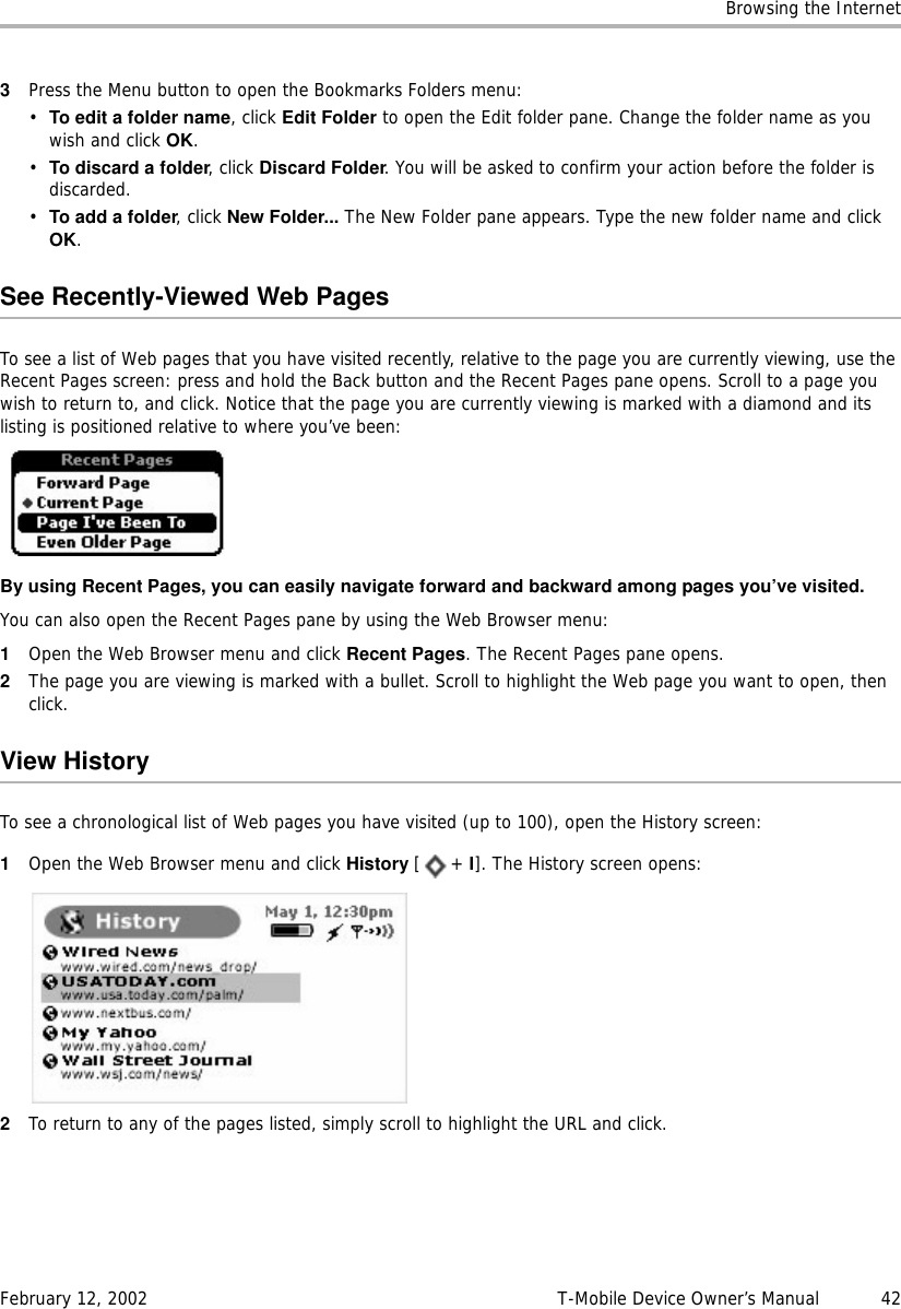 Browsing the InternetFebruary 12, 2002 T-Mobile Device Owner’s Manual  423Press the Menu button to open the Bookmarks Folders menu:•To edit a folder name, click Edit Folder to open the Edit folder pane. Change the folder name as you wish and click OK.•To discard a folder, click Discard Folder. You will be asked to confirm your action before the folder is discarded.•To add a folder, click New Folder... The New Folder pane appears. Type the new folder name and click OK.See Recently-Viewed Web PagesTo see a list of Web pages that you have visited recently, relative to the page you are currently viewing, use the Recent Pages screen: press and hold the Back button and the Recent Pages pane opens. Scroll to a page you wish to return to, and click. Notice that the page you are currently viewing is marked with a diamond and its listing is positioned relative to where you’ve been:By using Recent Pages, you can easily navigate forward and backward among pages you’ve visited.You can also open the Recent Pages pane by using the Web Browser menu:1Open the Web Browser menu and click Recent Pages. The Recent Pages pane opens.2The page you are viewing is marked with a bullet. Scroll to highlight the Web page you want to open, then click.View HistoryTo see a chronological list of Web pages you have visited (up to 100), open the History screen:1Open the Web Browser menu and click History [+ I]. The History screen opens:2To return to any of the pages listed, simply scroll to highlight the URL and click.
