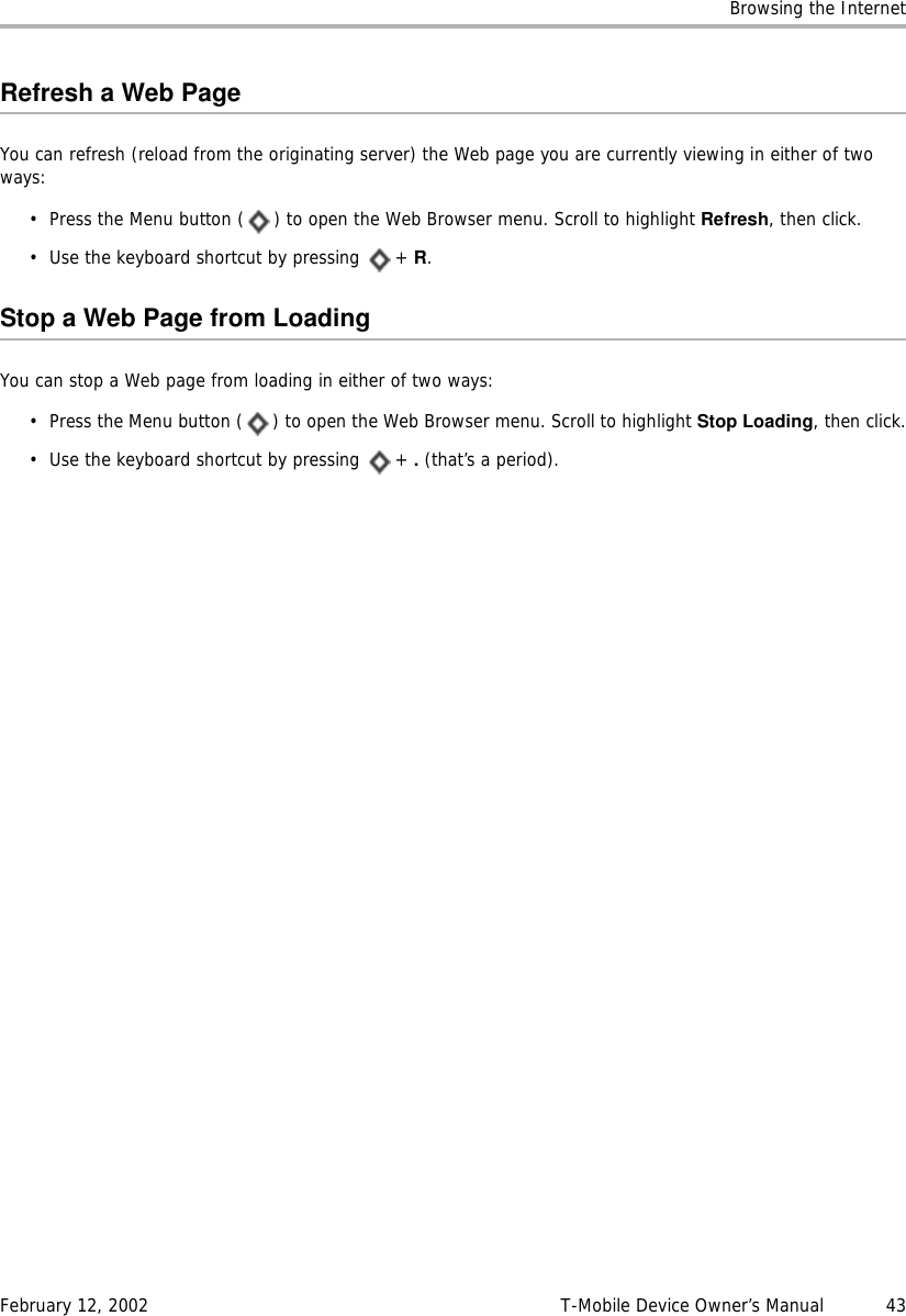 Browsing the InternetFebruary 12, 2002 T-Mobile Device Owner’s Manual  43Refresh a Web PageYou can refresh (reload from the originating server) the Web page you are currently viewing in either of two ways:• Press the Menu button ( ) to open the Web Browser menu. Scroll to highlight Refresh, then click.• Use the keyboard shortcut by pressing  + R.Stop a Web Page from LoadingYou can stop a Web page from loading in either of two ways:• Press the Menu button ( ) to open the Web Browser menu. Scroll to highlight Stop Loading, then click.• Use the keyboard shortcut by pressing  + . (that’s a period).