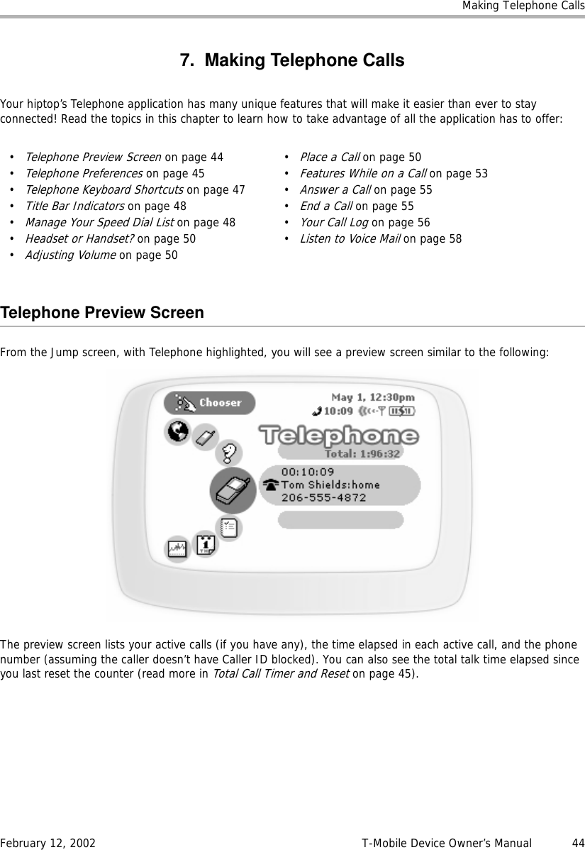 Making Telephone CallsFebruary 12, 2002 T-Mobile Device Owner’s Manual  447. Making Telephone CallsYour hiptop’s Telephone application has many unique features that will make it easier than ever to stay connected! Read the topics in this chapter to learn how to take advantage of all the application has to offer:Telephone Preview ScreenFrom the Jump screen, with Telephone highlighted, you will see a preview screen similar to the following:The preview screen lists your active calls (if you have any), the time elapsed in each active call, and the phone number (assuming the caller doesn’t have Caller ID blocked). You can also see the total talk time elapsed since you last reset the counter (read more in Total Call Timer and Reset on page 45).•Telephone Preview Screen on page 44•Telephone Preferences on page 45•Telephone Keyboard Shortcuts on page 47•Title Bar Indicators on page 48•Manage Your Speed Dial List on page 48•Headset or Handset? on page 50•Adjusting Volume on page 50•Place a Call on page 50•Features While on a Call on page 53•Answer a Call on page 55•End a Call on page 55•Your Call Log on page 56•Listen to Voice Mail on page 58