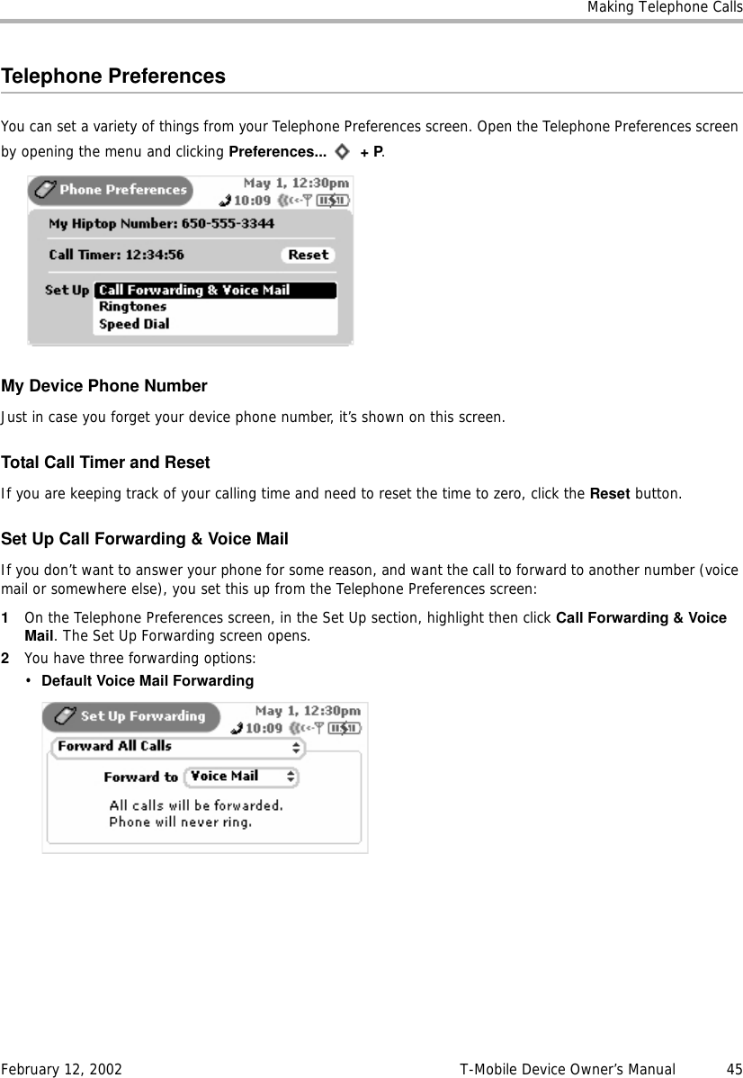 Making Telephone CallsFebruary 12, 2002 T-Mobile Device Owner’s Manual  45Telephone PreferencesYou can set a variety of things from your Telephone Preferences screen. Open the Telephone Preferences screen by opening the menu and clicking Preferences...  +P.My Device Phone NumberJust in case you forget your device phone number, it’s shown on this screen.Total Call Timer and ResetIf you are keeping track of your calling time and need to reset the time to zero, click the Reset button.SetUpCallForwarding&amp;VoiceMailIf you don’t want to answer your phone for some reason, and want the call to forward to another number (voice mail or somewhere else), you set this up from the Telephone Preferences screen:1On the Telephone Preferences screen, in the Set Up section, highlight then click Call Forwarding &amp; VoiceMail. The Set Up Forwarding screen opens.2You have three forwarding options:•Default Voice Mail Forwarding