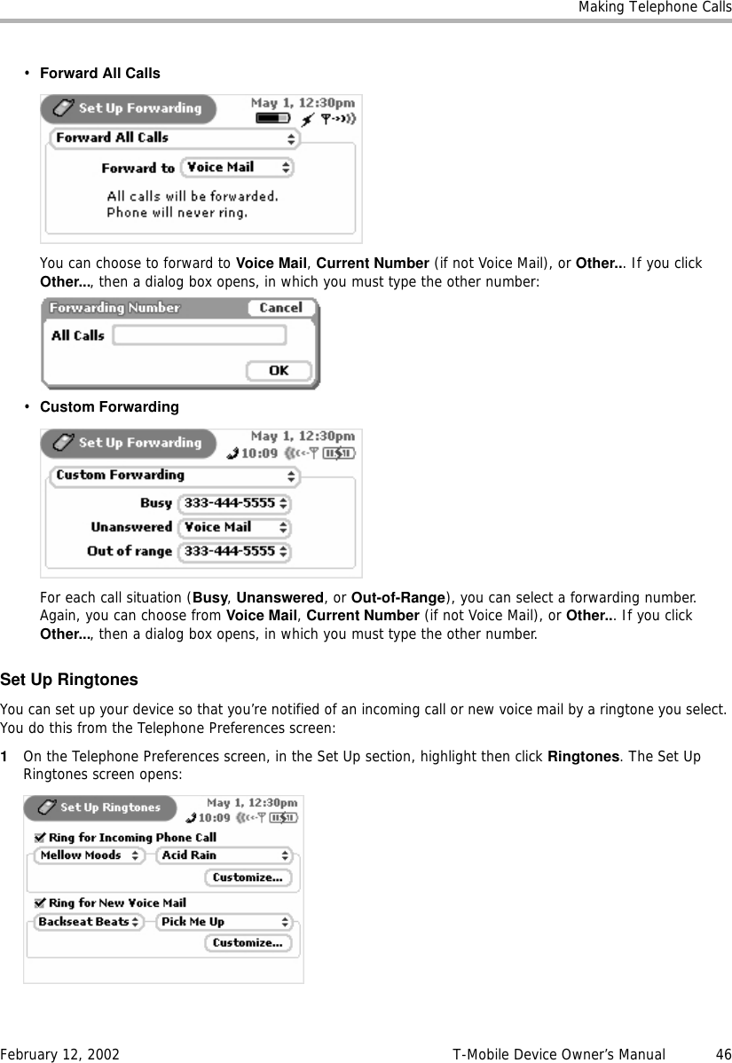 Making Telephone CallsFebruary 12, 2002 T-Mobile Device Owner’s Manual  46•Forward All CallsYou can choose to forward to Voice Mail, Current Number (if not Voice Mail), or Other... If you click Other..., then a dialog box opens, in which you must type the other number:•Custom ForwardingFor each call situation (Busy, Unanswered, or Out-of-Range), you can select a forwarding number. Again, you can choose from Voice Mail, Current Number (if not Voice Mail), or Other... If you click Other..., then a dialog box opens, in which you must type the other number.Set Up RingtonesYou can set up your device so that you’re notified of an incoming call or new voice mail by a ringtone you select. You do this from the Telephone Preferences screen:1On the Telephone Preferences screen, in the Set Up section, highlight then click Ringtones. The Set Up Ringtones screen opens: